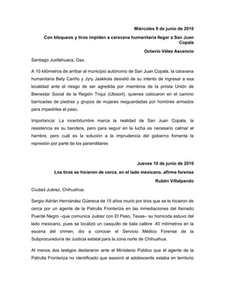 Miércoles 9 de junio de 2010
      Con bloqueos y tiros impiden a caravana humanitaria llegar a San Juan
                                                                     Copala
                                                         Octavio Vélez Ascencio
Santiago Juxtlahuaca, Oax.

A 10 kilómetros de arribar al municipio autónomo de San Juan Copala, la caravana
humanitaria Bety Cariño y Jyry Jaakkola desistió de su intento de ingresar a esa
localidad ante el riesgo de ser agredida por miembros de la priísta Unión de
Bienestar Social de la Región Triqui (Ubisort), quienes colocaron en el camino
barricadas de piedras y grupos de mujeres resguardadas por hombres armados
para impedirles el paso.

Importancia: La incertidumbre marca la realidad de San Juan Copala, la
resistencia es su bandera, pero para seguir en la lucha es necesario calmar el
hambre, pero cuál es la solución a la imprudencia del gobierno fomenta la
represión por parte de los paramilitares



                                                      Jueves 10 de junio de 2010
           Los tiros se hicieron de cerca, en el lado mexicano, afirma forense
                                                               Rubén Villalpando
Ciudad Juárez, Chihuahua.

Sergio Adrián Hernández Güereca de 15 años murió por tiros que se le hicieron de
cerca por un agente de la Patrulla Fronteriza en las inmediaciones del llamado
Puente Negro –que comunica Juárez con El Paso, Texas– su homicida estuvo del
lado mexicano, pues se localizó un casquillo de bala calibre .40 milímetros en la
escena del crimen, dio a conocer el Servicio Médico Forense de la
Subprocuraduría de Justicia estatal para la zona norte de Chihuahua.

Al menos dos testigos declararon ante el Ministerio Público que el agente de la
Patrulla Fronteriza no identificado que asesinó al adolescente estaba en territorio
 