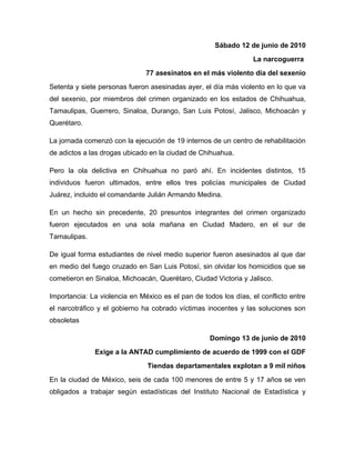 Sábado 12 de junio de 2010
                                                                  La narcoguerra
                               77 asesinatos en el más violento día del sexenio
Setenta y siete personas fueron asesinadas ayer, el día más violento en lo que va
del sexenio, por miembros del crimen organizado en los estados de Chihuahua,
Tamaulipas, Guerrero, Sinaloa, Durango, San Luis Potosí, Jalisco, Michoacán y
Querétaro.

La jornada comenzó con la ejecución de 19 internos de un centro de rehabilitación
de adictos a las drogas ubicado en la ciudad de Chihuahua.

Pero la ola delictiva en Chihuahua no paró ahí. En incidentes distintos, 15
individuos fueron ultimados, entre ellos tres policías municipales de Ciudad
Juárez, incluido el comandante Julián Armando Medina.

En un hecho sin precedente, 20 presuntos integrantes del crimen organizado
fueron ejecutados en una sola mañana en Ciudad Madero, en el sur de
Tamaulipas.

De igual forma estudiantes de nivel medio superior fueron asesinados al que dar
en medio del fuego cruzado en San Luis Potosí, sin olvidar los homicidios que se
cometieron en Sinaloa, Michoacán, Querétaro, Ciudad Victoria y Jalisco.

Importancia: La violencia en México es el pan de todos los días, el conflicto entre
el narcotráfico y el gobierno ha cobrado víctimas inocentes y las soluciones son
obsoletas

                                                    Domingo 13 de junio de 2010
              Exige a la ANTAD cumplimiento de acuerdo de 1999 con el GDF
                               Tiendas departamentales explotan a 9 mil niños
En la ciudad de México, seis de cada 100 menores de entre 5 y 17 años se ven
obligados a trabajar según estadísticas del Instituto Nacional de Estadística y
 