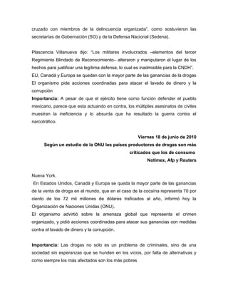 cruzado con miembros de la delincuencia organizada”, como sostuvieron las
secretarías de Gobernación (SG) y de la Defensa Nacional (Sedena).


Plascencia Villanueva dijo: “Los militares involucrados –elementos del tercer
Regimiento Blindado de Reconocimiento– alteraron y manipularon el lugar de los
hechos para justificar una legítima defensa, lo cual es inadmisible para la CNDH”.
EU, Canadá y Europa se quedan con la mayor parte de las ganancias de la drogas
El organismo pide acciones coordinadas para atacar el lavado de dinero y la
corrupción
Importancia: A pesar de que el ejército tiene como función defender el pueblo
mexicano, parece que esta actuando en contra, los múltiples asesinatos de civiles
muestran la ineficiencia y lo absurda que ha resultado la guerra contra el
narcotráfico.


                                                     Viernes 18 de junio de 2010
      Según un estudio de la ONU los países productores de drogas son más
                                                 criticados que los de consumo
                                                          Notimex, Afp y Reuters


Nueva York.
En Estados Unidos, Canadá y Europa se queda la mayor parte de las ganancias
de la venta de droga en el mundo, que en el caso de la cocaína representa 70 por
ciento de los 72 mil millones de dólares traficados al año, informó hoy la
Organización de Naciones Unidas (ONU).
El organismo advirtió sobre la amenaza global que representa el crimen
organizado, y pidió acciones coordinadas para atacar sus ganancias con medidas
contra el lavado de dinero y la corrupción.


Importancia: Las drogas no solo es un problema de criminales, sino de una
sociedad sin esperanzas que se hunden en los vicios, por falta de alternativas y
como siempre los más afectados son los más pobres
 
