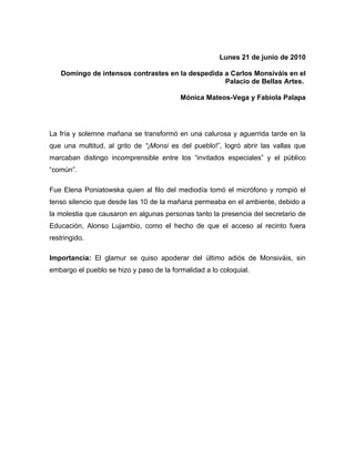 Lunes 21 de junio de 2010

   Domingo de intensos contrastes en la despedida a Carlos Monsiváis en el
                                                  Palacio de Bellas Artes.

                                          Mónica Mateos-Vega y Fabiola Palapa




La fría y solemne mañana se transformó en una calurosa y aguerrida tarde en la
que una multitud, al grito de “¡Monsi es del pueblo!”, logró abrir las vallas que
marcaban distingo incomprensible entre los “invitados especiales” y el público
“común”.

Fue Elena Poniatowska quien al filo del mediodía tomó el micrófono y rompió el
tenso silencio que desde las 10 de la mañana permeaba en el ambiente, debido a
la molestia que causaron en algunas personas tanto la presencia del secretario de
Educación, Alonso Lujambio, como el hecho de que el acceso al recinto fuera
restringido.

Importancia: El glamur se quiso apoderar del último adiós de Monsiváis, sin
embargo el pueblo se hizo y paso de la formalidad a lo coloquial.
 