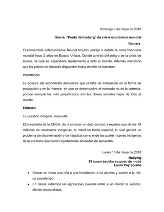Domingo 9 de mayo de 2010

                       Grecia, “Punta del Iceberg” de crisis económica mundial
                                                                         Reuters
El economista estadunidense Nouriel Roubini predijo a detalle la crisis financiera
mundial hace 2 años en Estado Unidos. Donde advirtió del peligro de la crisis de
Grecia, la cual se expandiera rápidamente a todo el mundo. Además menciono
que los planes de rescates dispuestos hasta ahorita no bastaran.

Importancia

La postura del economista demuestra que la falta de innovación en la forma de
producción y en la manera en que se desenvuelve el mercado no es la correcta,
porque siempre los más perjudicados son las clases sociales bajas de todo el
mundo.

Editorial

La cuestión indígena, irresuelta

El presidente de la CNDH, dio a conocer un dato conciso y expresa que de los 14
millones de mexicanos indígenas, la mitad no habla español, lo cual genera un
problema de discriminación y de injusticia como el de las cuatro mujeres indígenas
de la era ñañu que fueron injustamente acusadas de secuestro.


                                                       Lunes 10 de mayo de 2010
                                                                      Bullying
                                             El acoso escolar se puso de moda
                                                             Laura Poy Solano

   •   Grabar en video una riña o una humillación a un alumno y subirlo a la red,
       un pasatiempo
   •   En casos extremos las agresiones pueden orillar a un menor al suicidio,
       alertan especialistas
 