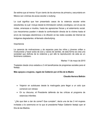 Se estima que al menos 10 por ciento de los alumnos de primaria y secundaria en
México son víctimas de acoso escolar o bullying.

Lo cual significa que han presentado casos de la violencia escolar entre
estudiantes, la cual incluye desde la intimidación verbal y sicológica, con el uso de
motes, amenazas e insultos, hasta las agresiones físicas y el aislamiento social.
Los mecanismos pueden ir desde la confrontación directa de la víctima hasta el
envío de mensajes electrónicos o la difusión en las redes sociales de Internet de
imágenes degradantes: el llamado ciberbullying.

Importancia

La carencia de motivaciones y de espacios para los niños y jóvenes orillan a
involucrarse y hacer actos de ocio y vacios de sentido, de esta forma se crea una
sociedad que disfruta de la violencia y por ello la reproducción de esta es un
fenómeno cotidiano.

                                                        Martes 11 de mayo de 2010

Trasladan desde cinco estados a 3 mil beneficiarias de programas sociales para el
festejo.

Más apoyos a mujeres, regalo de Calderón por el Día de la Madre

                                                           Claudia Herrera Beltrán



   •   Viajaron en autobuses desde la madrugada para llegar a un acto que
       comenzó con retraso
   •   En su discurso, el Presidente defiende de las críticas al programa de
       estancias infantiles

“¿No que iban a dar de comer? Que cumplan”, decía una de las 3 mil mujeres
invitadas a la ceremonia en la que el presidente Felipe Calderón festejó ayer el
Día de las Madres.
 