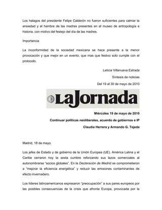 Los halagos del presidente Felipe Calderón no fueron suficientes para calmar la
ansiedad y el hambre de las madres presentes en el museo de antropología e
historia, con motivo del festejo del día de las madres.

Importancia

La inconformidad de la sociedad mexicana se hace presente a la menor
provocación y que mejor en un evento, que mas que festivo solo cumple con el
protocolo.

                                                          Leticia Villanueva Estrada

                                                                Síntesis de noticias

                                                      Del 19 al 30 de mayo de 2010




                                                    Miércoles 19 de mayo de 2010

                      Continuar políticas neoliberales, acuerdo de gobiernos e IP

                                            Claudia Herrera y Armando G. Tejeda




Madrid, 18 de mayo.

Los jefes de Estado y de gobierno de la Unión Europea (UE), América Latina y el
Caribe cerraron hoy la sexta cumbre reforzando sus lazos comerciales al
autonombrarse “socios globales”. En la Declaración de Madrid se comprometieron
a “mejorar la eficiencia energética” y reducir las emisiones contaminantes de
efecto invernadero.

Los líderes latinoamericanos expresaron “preocupación” a sus pares europeos por
las posibles consecuencias de la crisis que afronta Europa, provocada por la
 