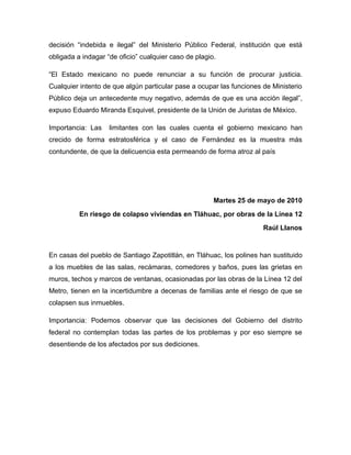 decisión “indebida e ilegal” del Ministerio Público Federal, institución que está
obligada a indagar “de oficio” cualquier caso de plagio.

“El Estado mexicano no puede renunciar a su función de procurar justicia.
Cualquier intento de que algún particular pase a ocupar las funciones de Ministerio
Público deja un antecedente muy negativo, además de que es una acción ilegal”,
expuso Eduardo Miranda Esquivel, presidente de la Unión de Juristas de México.

Importancia: Las    limitantes con las cuales cuenta el gobierno mexicano han
crecido de forma estratosférica y el caso de Fernández es la muestra más
contundente, de que la delicuencia esta permeando de forma atroz al país




                                                       Martes 25 de mayo de 2010
          En riesgo de colapso viviendas en Tláhuac, por obras de la Línea 12
                                                                      Raúl Llanos


En casas del pueblo de Santiago Zapotitlán, en Tláhuac, los polines han sustituido
a los muebles de las salas, recámaras, comedores y baños, pues las grietas en
muros, techos y marcos de ventanas, ocasionadas por las obras de la Línea 12 del
Metro, tienen en la incertidumbre a decenas de familias ante el riesgo de que se
colapsen sus inmuebles.

Importancia: Podemos observar que las decisiones del Gobierno del distrito
federal no contemplan todas las partes de los problemas y por eso siempre se
desentiende de los afectados por sus dediciones.
 