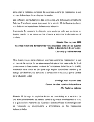 para exigir la instalación inmediata de una mesa nacional de negociación, a casi
un mes de la entrega de su pliego de demandas.

Los profesores se movilizaron en dos contingentes, uno de los cuales arribó hasta
Televisa Chapultepec, donde integrantes de la sección 22 de Oaxaca derribaron
uno de los accesos principales de la empresa televisiva.

Importancia: Es necesaria la violencia, como podemos pedir que se piense en
tercero cuando no se piensa en los primeros y segundos involucrados en el
conflicto.

                                                        Sábado 29 de mayo de 2010
  Maestros de la CNTE derribaron las vallas instaladas en la calle de Bucareli
                                      frente a la Secretaría de Gobernación
                                                       Laura Poy y Fabiola Martínez



Al no lograr avances para establecer una mesa nacional de negociación y a casi
un mes de la entrega de su pliego general de demandas, poco más de 8 mil
profesores de la Coordinadora Nacional de Trabajadores de la Educación (CNTE)
marcharon en la capital del país para exigir mejores condiciones salariales y de
trabajo, pero también para demandar la cancelación de la Alianza por la Calidad
de la Educación (ACE).

                                                      Domingo 30 de mayo de 2010
                                           Cientos de miles repudian la ley Arizona
                                                                Afp, Reuters y Notimex



Phoenix, 29 de mayo. La capital de Arizona se convirtió hoy en el escenario de
una multitudinaria marcha de protesta contra la ley estatal antinmigrante SB 1070,
a la que acudieron habitantes de regiones de Estados Unidos donde la legislación
es   rechazada    por    discriminatoria   y   criminalizante    de   los   trabajadores
indocumentados.
 