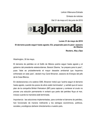 Leticia Villanueva Estrada

                                                              Síntesis de noticias

                                             Del 31 de mayo al 2 de junio de 2010




                                                     Lunes 31 de mayo de 2010
 El derrame puede seguir hasta agosto; EU, preparado para lo peor: asesora
                                                                de Obama
                                                              Reuters, Afp y Dpa



Washington, 30 de mayo.

El derrame de petróleo en el Golfo de México podría seguir hasta agosto y el
gobierno del presidente estadunidense, Barack Obama, “se prepara para lo peor”,
pues “éste es probablemente el mayor desastre ambiental que hayamos
enfrentado en este país”, declaró hoy Carol Browner, asesora de Energía del jefe
de la Casa Blanca.

En declaraciones a la cadena CBS, Browner indicó que “podría seguir el derrame
hasta agosto, cuando los pozos de alivio estén terminados”, y señaló que el nuevo
plan de la compañía British Petroelum (BP) para capturar y contener el crudo no
provee una solución permanente ni evitará que parte del petróleo fluya al mar,
incluso cuando la maniobra esté terminada.

Importancia : las soluciones implementadas, para controlar el derrame de petróleo,
han funcionado de manera ineficiente y los estragos económicos, políticos,
sociales y ecológicos dañaran directamente a nuestro país.
 