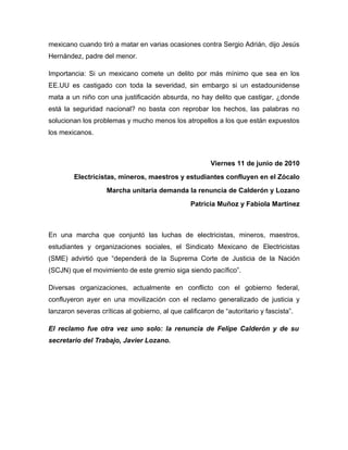mexicano cuando tiró a matar en varias ocasiones contra Sergio Adrián, dijo Jesús
Hernández, padre del menor.

Importancia: Si un mexicano comete un delito por más mínimo que sea en los
EE.UU es castigado con toda la severidad, sin embargo si un estadounidense
mata a un niño con una justificación absurda, no hay delito que castigar, ¿donde
está la seguridad nacional? no basta con reprobar los hechos, las palabras no
solucionan los problemas y mucho menos los atropellos a los que están expuestos
los mexicanos.



                                                         Viernes 11 de junio de 2010
        Electricistas, mineros, maestros y estudiantes confluyen en el Zócalo
                    Marcha unitaria demanda la renuncia de Calderón y Lozano
                                                 Patricia Muñoz y Fabiola Martínez



En una marcha que conjuntó las luchas de electricistas, mineros, maestros,
estudiantes y organizaciones sociales, el Sindicato Mexicano de Electricistas
(SME) advirtió que “dependerá de la Suprema Corte de Justicia de la Nación
(SCJN) que el movimiento de este gremio siga siendo pacífico”.

Diversas organizaciones, actualmente en conflicto con el gobierno federal,
confluyeron ayer en una movilización con el reclamo generalizado de justicia y
lanzaron severas críticas al gobierno, al que calificaron de “autoritario y fascista”.

El reclamo fue otra vez uno solo: la renuncia de Felipe Calderón y de su
secretario del Trabajo, Javier Lozano.
 