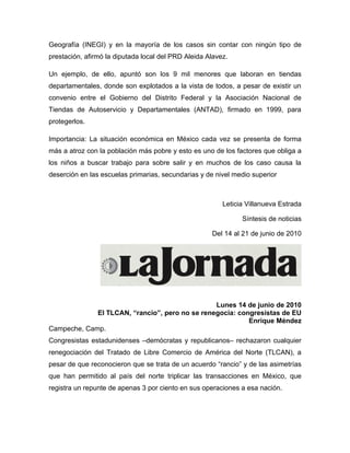 Geografía (INEGI) y en la mayoría de los casos sin contar con ningún tipo de
prestación, afirmó la diputada local del PRD Aleida Alavez.

Un ejemplo, de ello, apuntó son los 9 mil menores que laboran en tiendas
departamentales, donde son explotados a la vista de todos, a pesar de existir un
convenio entre el Gobierno del Distrito Federal y la Asociación Nacional de
Tiendas de Autoservicio y Departamentales (ANTAD), firmado en 1999, para
protegerlos.

Importancia: La situación económica en México cada vez se presenta de forma
más a atroz con la población más pobre y esto es uno de los factores que obliga a
los niños a buscar trabajo para sobre salir y en muchos de los caso causa la
deserción en las escuelas primarias, secundarias y de nivel medio superior



                                                         Leticia Villanueva Estrada

                                                               Síntesis de noticias

                                                     Del 14 al 21 de junio de 2010




                                                Lunes 14 de junio de 2010
             El TLCAN, “rancio”, pero no se renegocia: congresistas de EU
                                                          Enrique Méndez
Campeche, Camp.
Congresistas estadunidenses –demócratas y republicanos– rechazaron cualquier
renegociación del Tratado de Libre Comercio de América del Norte (TLCAN), a
pesar de que reconocieron que se trata de un acuerdo “rancio” y de las asimetrías
que han permitido al país del norte triplicar las transacciones en México, que
registra un repunte de apenas 3 por ciento en sus operaciones a esa nación.
 