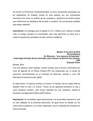 Al concluir la 49 Reunión Interparlamentaria, el único compromiso expresado por
los legisladores de Estados Unidos en este aspecto con sus contrapartes
mexicanos fue iniciar un análisis de los congresos y gobiernos de ambos países
para determinar los resultados del acuerdo y ponderar “las correcciones posibles
para seguir adelante”.


Importancia: Los estragos que ha dejado el TLC a México son notorios a simple
vista, el rezago causado es inconcebible, pero más aberrante es saber que a
nadie le importan los resultados de este monstruo neoliberal.




                                                   Martes 15 de junio de 2010
                                                                Narcoviolencia
                                   En Zitácuaro, “una masacre de federales”
 Hubo bajas del lado de los criminales, pero sicarios se llevaron los cuerpos:
                                                                          SSP
                                                               Eduardo Ferrer
Morelia, Mich.
Fue una masacre, dicen testigos, cuando cuentan que el convoy conformado por
unos 40 agentes de la Policía Federal (PF) fue emboscado por un grupo de
presuntos narcotraficantes en el municipio de Zitácuaro, ubicado a unos 146
kilómetros al oriente de esta capital.


El saldo oficial: 12 policías muertos y al menos 15 heridos, de los cuales siete se
debaten entre la vida y la muerte. “Varios de los agresores perdieron la vida y
otros resultaron heridos”, pero fueron retirados por sus cómplices, reportó la
Secretaría de Seguridad Pública (SSP) federal.


Importancia: El narcotráfico sigue aterrorizando a la comunidad mexicana lo cual
se verá reflejado en la próximas elecciones, de igual forma es posible ver los
nexos entre el gobierno y el crimen organizado, que ha rebasado las fronteras en
busca del poder.
 