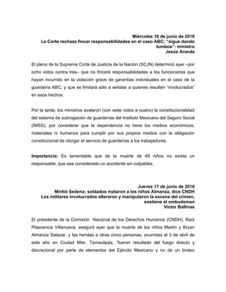 Miércoles 16 de junio de 2010
    La Corte rechaza fincar responsabilidades en el caso ABC; “sigue dando
                                                          tumbos”: ministro
                                                             Jesús Aranda

El pleno de la Suprema Corte de Justicia de la Nación (SCJN) determinó ayer –por
ocho votos contra tres– que no fincará responsabilidades a los funcionarios que
hayan incurrido en la violación grave de garantías individuales en el caso de la
guardería ABC, y que se limitará sólo a señalar a quienes resulten “involucrados”
en esos hechos.


Por la tarde, los ministros avalaron (con siete votos a cuatro) la constitucionalidad
del sistema de subrogación de guarderías del Instituto Mexicano del Seguro Social
(IMSS), por considerar que la dependencia no tiene los medios económicos,
materiales ni humanos para cumplir por sus propios medios con la obligación
constitucional de otorgar el servicio de guarderías a los trabajadores.


Importancia: Es lamentable que de la muerte de 49 niños no exista un
responsable, que sea considerado un accidente sin culpables.




                                                 Jueves 17 de junio de 2010
         Mintió Sedena; soldados mataron a los niños Almanza, dice CNDH
    Los militares involucrados alteraron y manipularon la escena del crimen,
                                                    sostiene el ombudsman
                                                              Víctor Ballinas

El presidente de la Comisión Nacional de los Derechos Humanos (CNDH), Raúl
Plascencia Villanueva, aseguró ayer que la muerte de los niños Martín y Bryan
Almanza Salazar, y las heridas a otras cinco personas, ocurridas el 3 de abril de
este año en Ciudad Mier, Tamaulipas, “fueron resultado del fuego directo y
discrecional por parte de elementos del Ejército Mexicano y no de un tiroteo
 