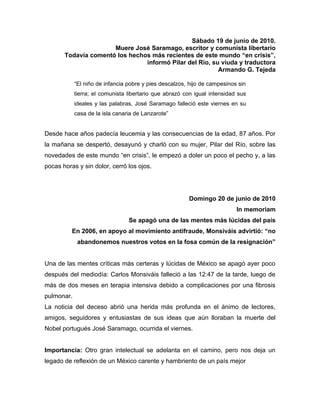 Sábado 19 de junio de 2010.
                      Muere José Saramago, escritor y comunista libertario
       Todavía comentó los hechos más recientes de este mundo “en crisis”,
                                informó Pilar del Río, su viuda y traductora
                                                         Armando G. Tejeda

            “El niño de infancia pobre y pies descalzos, hijo de campesinos sin
            tierra; el comunista libertario que abrazó con igual intensidad sus
            ideales y las palabras, José Saramago falleció este viernes en su
            casa de la isla canaria de Lanzarote”


Desde hace años padecía leucemia y las consecuencias de la edad, 87 años. Por
la mañana se despertó, desayunó y charló con su mujer, Pilar del Río, sobre las
novedades de este mundo “en crisis”, le empezó a doler un poco el pecho y, a las
pocas horas y sin dolor, cerró los ojos.




                                                        Domingo 20 de junio de 2010
                                                                           In memoriam
                                 Se apagó una de las mentes más lúcidas del país
          En 2006, en apoyo al movimiento antifraude, Monsiváis advirtió: “no
             abandonemos nuestros votos en la fosa común de la resignación”


Una de las mentes críticas más certeras y lúcidas de México se apagó ayer poco
después del mediodía: Carlos Monsiváis falleció a las 12:47 de la tarde, luego de
más de dos meses en terapia intensiva debido a complicaciones por una fibrosis
pulmonar.
La noticia del deceso abrió una herida más profunda en el ánimo de lectores,
amigos, seguidores y entusiastas de sus ideas que aún lloraban la muerte del
Nobel portugués José Saramago, ocurrida el viernes.


Importancia: Otro gran intelectual se adelanta en el camino, pero nos deja un
legado de reflexión de un México carente y hambriento de un país mejor
 