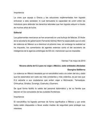 Importancia

La crisis que aqueja a Grecia y las soluciones implementadas han logrado
enfurecer a esta sociedad, lo cual demuestra la capacidad de unión entre los
individuos para defender los derechos laborales que han logrado adquirir a través
de muchos años de lucha.

Editorial

Los gobernantes mexicanos se han encerrado en una burbuja de falacias. El titular
de la secretaría de gobernación Fernando Gómez Mont ha especulado que el ciclo
de violencia en México va a disminuir el próximo mes, sin embargo la realidad se
ha impuesto, los comentarios de agentes externos como el del secretario de
inteligencia de la agencia antidrogas de EE.UU, mencionan que es imposible.




                                                         Viernes 7 de mayo de 2010

      Novena alerta de E.U para no viajar a México, siete entidades afectadas
                                                               Georgina Saldierna
La violencia en México desatada por el narcotráfico está a la orden del día y dado
que los asesinatos son cada vez más constantes y más violentos, es por eso que
E.U advierte a sus ciudadanos que eviten viajar a Michoacán, Tamaulipas,
Chihuahua, Sinaloa, Durango, Coahuila y Guerrero.

De igual forma facilito la salida del personal diplomático y de su familia que
laboran en los consulados de las ciudades fronterizas.

Importancia

El narcotráfico ha logrado permear de forma significativa a México y por ende
todos están dispuestos a llevar acabo medias de seguridad para proteger sus
intereses.
 