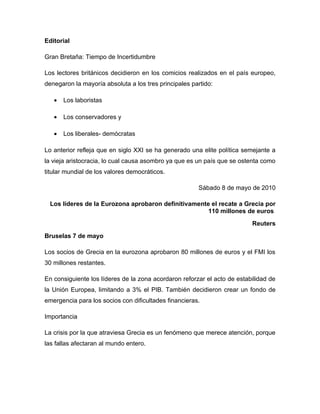 Editorial

Gran Bretaña: Tiempo de Incertidumbre

Los lectores británicos decidieron en los comicios realizados en el país europeo,
denegaron la mayoría absoluta a los tres principales partido:

   •   Los laboristas

   •   Los conservadores y

   •   Los liberales- demócratas

Lo anterior refleja que en siglo XXI se ha generado una elite política semejante a
la vieja aristocracia, lo cual causa asombro ya que es un país que se ostenta como
titular mundial de los valores democráticos.

                                                       Sábado 8 de mayo de 2010

 Los líderes de la Eurozona aprobaron definitivamente el recate a Grecia por
                                                     110 millones de euros
                                                                          Reuters
Bruselas 7 de mayo

Los socios de Grecia en la eurozona aprobaron 80 millones de euros y el FMI los
30 millones restantes.

En consiguiente los líderes de la zona acordaron reforzar el acto de estabilidad de
la Unión Europea, limitando a 3% el PIB. También decidieron crear un fondo de
emergencia para los socios con dificultades financieras.

Importancia

La crisis por la que atraviesa Grecia es un fenómeno que merece atención, porque
las fallas afectaran al mundo entero.
 