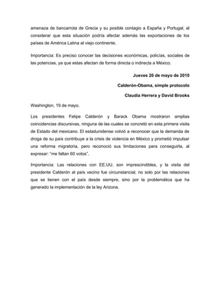 amenaza de bancarrota de Grecia y su posible contagio a España y Portugal, al
considerar que esta situación podría afectar además las exportaciones de los
países de América Latina al viejo continente.

Importancia: Es preciso conocer las decisiones económicas, policías, sociales de
las potencias, ya que estas afectan de forma directa o indirecta a México.

                                                      Jueves 20 de mayo de 2010

                                                Calderón-Obama, simple protocolo

                                                   Claudia Herrera y David Brooks

Washington, 19 de mayo.

Los   presidentes   Felipe   Calderón   y   Barack    Obama    mostraron     amplias
coincidencias discursivas, ninguna de las cuales se concretó en esta primera visita
de Estado del mexicano. El estadunidense volvió a reconocer que la demanda de
droga de su país contribuye a la crisis de violencia en México y prometió impulsar
una reforma migratoria, pero reconoció sus limitaciones para conseguirla, al
expresar: “me faltan 60 votos”.

Importancia: Las relaciones con EE.UU. son imprescindibles, y la visita del
presidente Calderón al país vecino fue circunstancial, no solo por las relaciones
que se tienen con el país desde siempre, sino por la problemática que ha
generado la implementación de la ley Arizona.
 
