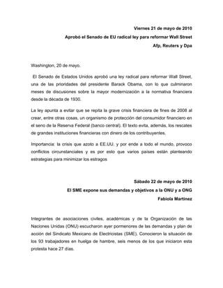 Viernes 21 de mayo de 2010
                 Aprobó el Senado de EU radical ley para reformar Wall Street
                                                               Afp, Reuters y Dpa



Washington, 20 de mayo.

El Senado de Estados Unidos aprobó una ley radical para reformar Wall Street,
una de las prioridades del presidente Barack Obama, con lo que culminaron
meses de discusiones sobre la mayor modernización a la normativa financiera
desde la década de 1930.

La ley apunta a evitar que se repita la grave crisis financiera de fines de 2008 al
crear, entre otras cosas, un organismo de protección del consumidor financiero en
el seno de la Reserva Federal (banco central). El texto evita, además, los rescates
de grandes instituciones financieras con dinero de los contribuyentes.

Importancia: la crisis que azoto a EE.UU. y por ende a todo el mundo, provoco
conflictos circunstanciales y es por esto que varios países están planteando
estrategias para minimizar los estragos




                                                     Sábado 22 de mayo de 2010
                  El SME expone sus demandas y objetivos a la ONU y a ONG
                                                                 Fabiola Martínez



Integrantes de asociaciones civiles, académicas y de la Organización de las
Naciones Unidas (ONU) escucharon ayer pormenores de las demandas y plan de
acción del Sindicato Mexicano de Electricistas (SME). Conocieron la situación de
los 93 trabajadores en huelga de hambre, seis menos de los que iniciaron esta
protesta hace 27 días.
 