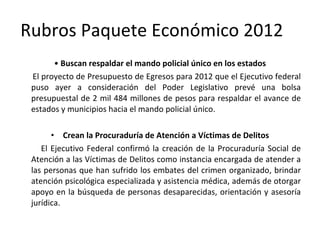 Rubros Paquete Económico 2012 •  Buscan respaldar el mando policial único en los estados El proyecto de Presupuesto de Egresos para 2012 que el Ejecutivo federal puso ayer a consideración del Poder Legislativo prevé una bolsa presupuestal de 2 mil 484 millones de pesos para respaldar el avance de estados y municipios hacia el mando policial único. Crean la Procuraduría de Atención a Víctimas de Delitos El Ejecutivo Federal confirmó la creación de la Procuraduría Social de Atención a las Víctimas de Delitos como instancia encargada de atender a las personas que han sufrido los embates del crimen organizado, brindar atención psicológica especializada y asistencia médica, además de otorgar apoyo en la búsqueda de personas desaparecidas, orientación y asesoría jurídica. 