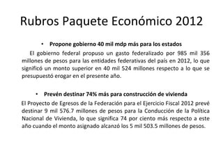Propone gobierno 40 mil mdp más para los estados El gobierno federal propuso un gasto federalizado por 985 mil 356 millones de pesos para las entidades federativas del país en 2012, lo que significó un monto superior en 40 mil 524 millones respecto a lo que se presupuestó erogar en el presente año. Prevén destinar 74% más para construcción de vivienda El Proyecto de Egresos de la Federación para el Ejercicio Fiscal 2012 prevé destinar 9 mil 576.7 millones de pesos para la Conducción de la Política Nacional de Vivienda, lo que significa 74 por ciento más respecto a este año cuando el monto asignado alcanzó los 5 mil 503.5 millones de pesos. Rubros Paquete Económico 2012 