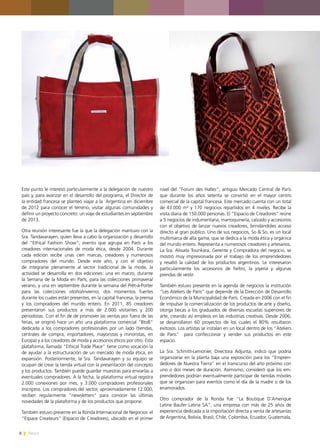 8 News
Este punto le interesó particularmente a la delegación de nuestro
país y, para avanzar en el desarrollo del programa, el Director de
la entidad francesa se planteó viajar a la Argentina en diciembre
de 2012 para conocer el terreno, visitar algunas comunidades y
definir un proyecto concreto: un viaje de estudiantes en septiembre
de 2013.
Otra reunión interesante fue la que la delegación mantuvo con la
Sra. Tandavarayen, quien lleva a cabo la organización y desarrollo
del “Ethical Fashion Show”, evento que agrupa en París a los
creadores internacionales de moda ética, desde 2004. Durante
cada edición recibe unas cien marcas, creadores y numerosos
compradores del mundo. Desde este año, y con el objetivo
de integrarse plenamente al sector tradicional de la moda, la
actividad se desarrolla en dos ediciones: una en marzo, durante
la Semana de la Moda en París, para las colecciones primavera/
verano, y una en septiembre durante la semana del Prêt-à-Porter
para las colecciones otoño/invierno; dos momentos fuertes
durante los cuales están presentes, en la capital francesa, la prensa
y los compradores del mundo entero. En 2011, 85 creadores
presentaron sus productos a más de 2.000 visitantes y 200
periodistas. Con el fin de de promover las ventas por fuera de las
ferias, se originó hace un año una plataforma comercial “BtoB”
dedicada a los compradores profesionales por un lado (tiendas,
centrales de compra, importadores, mayoristas y minoristas, en
Europa) y a los creadores de moda y accesorios éticos por otro. Esta
plataforma, llamada “Ethical Trade Place” tiene como vocación la
de ayudar a la estructuración de un mercado de moda ética, en
expansión. Posteriormente, la Sra. Tandavarayen y su equipo se
ocupan de crear la tienda virtual con la presentación del concepto
y los productos. También puede guardar muestras para enviarlas a
eventuales compradores. A la fecha, la plataforma virtual registra
2.000 conexiones por mes, y 3.000 compradores profesionales
inscriptos. Los compradores del sector, aproximadamente 12.000,
reciben regularmente “newsletters” para conocer las últimas
novedades de la plataforma y de los productos que propone.
También estuvo presente en la Ronda Internacional de Negocios el
“Espace Createurs” (Espacio de Creadores), ubicado en el primer
nivel del “Forum des Halles”, antiguo Mercado Central de París
que durante los años setenta se convirtió en el mayor centro
comercial de la capital francesa. Este mercado cuenta con un total
de 43.000 m² y 170 negocios repartidos en 4 niveles. Recibe la
visita diaria de 150.000 personas. El “Espacio de Creadores” reúne
a 5 negocios de indumentaria, marroquinería, calzado y accesorios
con el objetivo de lanzar nuevos creadores, brindándoles acceso
directo al gran público. Uno de sus negocios, So & So, es un local
multimarca de alta gama, que se dedica a la moda ética y orgánica
del mundo entero. Representa a numerosos creadores y artesanos.
La Sra. Aïssata Tounkara, Gerente y Compradora del negocio, se
mostró muy impresionada por el trabajo de los emprendedores
y resaltó la calidad de los productos argentinos. Le interesaron
particularmente los accesorios de fieltro, la joyería y algunas
prendas de vestir.
También estuvo presente en la agenda de negocios la institución
“Les Ateliers de París” que depende de la Dirección de Desarrollo
Económico de la Municipalidad de París. Creada en 2006 con el fin
de impulsar la comercialización de los productos de arte y diseño,
otorga becas a los graduados de diversas escuelas superiores de
arte, creando así empleos en las industrias creativas. Desde 2006,
se desarrollaron 60 proyectos de los cuales el 80% resultaron
exitosos. Los artistas se instalan en un local dentro de los “Ateliers
de París” para confeccionar y vender sus productos en este
espacio.
La Sra. Schmitt-Lemonier, Directora Adjunta, indicó que podría
organizarse en la planta baja una exposición para los “Empren-
dedores de Nuestra Tierra” en el transcurso del año próximo con
uno o dos meses de duración. Asimismo, consideró que los em-
prendedores podrían eventualmente participar de tiendas móviles
que se organizan para eventos como el día de la madre o de los
enamorados.
Otro comprador de la Ronda fue “La Boutique D’Amerique
Latine Baufer Latina SA”, una empresa con más de 25 años de
experiencia dedicada a la importación directa y venta de artesanías
de Argentina, Bolivia, Brasil, Chile, Colombia, Ecuador, Guatemala,
 