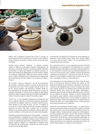 9News
México, Perú y Paraguay. El Gerente de la firma, Sr. Ferragu, se
mostró particularmente interesado por artículos en lana de llama,
vicuña y oveja como ponchos, mantas, ruanas, caminos de mesa
y bufandas.
También estuvo presente “Maalkita”, un negocio minorista
creado en 2006 que comercializa artesanía contemporánea de
alta gama, artículos de moda ética, accesorios y tejidos fabricados
por hombres y mujeres que respetan su tradición artesanal y el
saber hacer excepcional, adaptándose al mundo moderno. Trabaja
con artesanos, cooperativas y ONGs de Francia, Estonia, América
Latina, Sudáfrica, Tailandia e India. Quedó altamente impresionada
por las prendas de vestir de chaguar y los accesorios de fieltro y
chaguar.
Por su parte, “House of Argentina”, otro de los participantes
de la Ronda, comercializa artesanía nacional de alta gama para
la decoración de la casa. Tiene su propio local de venta en uno
de los barrios parisinos más exclusivos y también vende on-
line, participando de numerosas ferias itinerantes en Europa. Se
manifestó interesada en mantas de lana y tejidos de alta calidad.
También la sedujo la joyería y pidió que se evalúe la posibilidad de
realizar cinturones y cajas con adornos de piedras y alpaca.
“Tierra Una” es una Sociedad Cooperativa de Producción que
creó su negocio mayorista y minorista de productos alimenticios,
indumentaria de algodón orgánico y artesanía latinoamericana.
Tiene también su sitio web de venta “on line”. El negocio se
encuentra en un barrio popular, por lo cual no puede comercializar
productos de precios muy altos y prefiere, por el momento,
trabajar con accesorios prácticos con diseños modernos tales como
los porta notebook o carteras de cuero con aplicaciones de tejidos.
OtrodelosparticipantesdelaRondafue“Pampa&Pop”, constituida
por dos diseñadoras, una argentina y una franco-uruguaya, que se
conocieron en Francia y decidieron trabajar juntas en la producción
y venta de prendas de vestir éticas, principalmente de cuero y
algodón orgánico. Trabajan con cooperativas en Argentina para
la producción de indumentaria y accesorios de moda de cuero
vacuno nacional de alta calidad.
Comercializan sus productos en 50 puntos de venta repartidos en
Argentina, Francia, España, Japón, Italia, Suiza, Austria, Bélgica
y en varios sitios de venta “online”. Ya son reconocidas en el
mercado francés de moda ética.
Por su parte Sol a Sol S.R.L., es una cooperativa ubicada en Marsella
especializada en la importación y comercialización de una gama
completa de yerba mate orgánica, accesorios y artesanía argentina.
Es una empresa de comercio justo que desarrolla proyectos en el
marco de una economía social y solidaria. Importa directamente
y distribuye los productos en 150 puntos de venta en Francia y
algunos en Suiza y Bélgica, también tiene un sitio de venta “on-
line”. Ya trabajó con Siwan`i, y conoce Red Puna.
Otra interesada en los emprendedores fue la Sra. Fatou N’ Diaye,
quien se encuentra en Francia en proceso de creación de una
empresa de importación de accesorios y decoración internacional.
Contactó a esta delegación para conocer la artesanía de nuestro
país y realizar contactos con artesanos para una eventual relación
comercial. Mostró gran interés por los tejidos presentados y
expresó el deseo de recibir los precios FOB Buenos Aires y CIF París
de una selección de artículos. También se mostró impresionada
por la joyería, cuyos modelos y precios le parecieron acordes a la
demanda actual. Propuso que, una vez lanzado su negocio, los
artesanos le envíen muestras que expondría en su página Internet.
Después de recibir uno o varios pedidos firmes, lo informaría para
que se lance la producción en Argentina.
Finalmente, estuvo presente “Plumes Indigo”, un negocio mino-
rista que comercializa productos de decoración, joyería, y artículos
del comercio justo y ético de los pueblos originarios y de las mi-
noridades étnicas. Vende productos antiguos y contemporáneos
de África, América del Norte y del Sur, Asia, Europa y Oceanía,
seleccionados por su carácter auténtico o insólito, respetuoso del
“savoir faire”, de las técnicas y de los materiales tradicionales. La
Gerente de la firma, Sra. Michèle Chamiot Prieur, se mostró inte-
resada sobre todo, por los accesorios y la joyería que mezclan las
técnicas tradicionales con modelos y cortes modernos.
Emprendedores Argentinos 2012
 