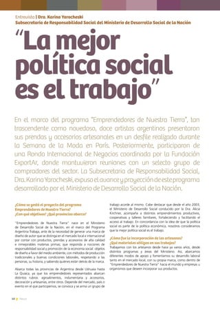 10 News
¿Cómo se gestó el proyecto del programa
Emprendedores de Nuestra Tierra?
¿Con qué objetivos? ¿Qué provincias abarca?
“Emprendedores de Nuestra Tierra” nace en el Ministerio
de Desarrollo Social de la Nación, en el marco del Programa
Argentina Trabaja, ante de la necesidad de generar una marca de
diseño de autor que se distinga en el mercado local e internacional
por contar con productos, prendas y accesorios de alta calidad
e inmejorables materias primas; que responda a nociones de
responsabilidad social y promoción de la economía social: objetos
de diseño a favor del medio ambiente, con métodos de producción
tradicionales y buenas condiciones laborales, respetando a las
personas, su historia, y sabiendo quiénes están detrás de la marca.
Abarca todas las provincias de Argentina desde Ushuaia hasta
La Quiaca, ya que los emprendedores representados abarcan
distintos rubros: agroalimentos, indumentaria y accesorios,
decoración y artesanías, entre otros. Depende del mercado, país o
evento en el que participemos, se convoca y se arma un grupo de
trabajo acorde al mismo. Cabe destacar que desde el año 2003,
el Ministerio de Desarrollo Social conducido por la Dra. Alicia
Kirchner, acompaña a distintos emprendimientos productivos,
cooperativas y talleres familiares, fortaleciendo y facilitando el
acceso al trabajo. En concordancia con la idea de que la política
social es parte de la política económica, nosotros consideramos
que la mejor política social es el trabajo.
¿Cómo fue la incorporación de los artesanos?
¿Qué materiales utilizan en sus trabajos?
Trabajamos con los artesanos desde hace ya varios años, desde
distintos programas y áreas del Ministerio. Así, abarcamos
diferentes modos de apoyo y fomentamos su desarrollo laboral
tanto en el mercado local, con su propia marca, como dentro de
“Emprendedores de Nuestra Tierra” hacia el mundo y empresas u
organismos que deseen incorporar sus productos.
Entrevista | Dra. Karina Yarocheski
Subsecretaria de Responsabilidad Social del Ministerio de Desarrollo Social de la Nación
“Lamejor
políticasocial
eseltrabajo”
En el marco del programa “Emprendedores de Nuestra Tierra”, tan
trascendente como novedoso, doce artistas argentinos presentaron
sus prendas y accesorios artesanales en un desfile realizado durante
la Semana de la Moda en París. Posteriormente, participaron de
una Ronda Internacional de Negocios coordinada por la Fundación
ExportAr, donde mantuvieron reuniones con un selecto grupo de
compradores del sector. La Subsecretaria de Responsabilidad Social,
Dra.KarinaYarocheski,expusoelavanceyproyeccióndeesteprograma
desarrollado por el Ministerio de Desarrollo Social de la Nación.
 