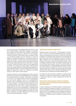 11News
Lo más importante de “Emprendedores de Nuestra Tierra”, es que
llevan nuestra identidad y costumbres con orgullo, en sus prendas,
en sus objetos únicos de diseño que enaltecen a nuestro país.
Además gestionan, impregnan sus valores en la misión, objetivos
y prácticas que llevan a cabo todos los días, vinculando su labor
a un compromiso duradero y ético con respecto a su manera de
trabajar, sus métodos de producción y las materias primas que
utilizan. Por ejemplo, en relación al rubro textil, los productos son
elaborados en base a los conocimientos ancestrales en fibras de
llama y oveja a través de técnicas como el telar criollo, 2 ó 5 agujas
y 4 estacas. El teñido del hilado se realiza con tintes vegetales que
encuentran en sus zonas como yuyos, hierbas, verduras y flores,
entre otros. Siempre hablamos de una propuesta sustentable con
responsabilidad ecológica, con diseño atemporal de líneas limpias,
alejado de tendencias y modas, con el objetivo de conservar,
rescatar e innovar nuestra cultura artesanal.
Todos estos artesanos son emprendedores que en algún momento
estuvieron en una situación de vulnerabilidad y que, acompañados
por el Estado Nacional, hoy pueden comercializar sus productos
y vivir de eso, con trabajo y esfuerzo. Detrás de cada proyecto
hay mucha gente trabajando, algunos son emprendimientos
familiares y otras cooperativas, por lo que si bien desfilaron en
París doce artesanos, en realidad había aproximadamente cuatro
mil personas detrás, como parte de estas organizaciones o
grupos familiares. Para viajar a París, se eligieron tres personas en
representación de los doce emprendedores: la diseñadora Rosa
Zambrano representante de Soncko Argentino (Ciudad de Buenos
Aires), el artesano textil Ramón Baigorria del taller Rua Chaky
(Belén, Catamarca) y el orfebre Pablo Riveros de la Feria de las
Culturas (Villa General Belgrano, Córdoba).
¿Qué tipo de productos confeccionan?
Hablando siempre del rubro textil, “Emprendedores de Nuestra
Tierra” cuenta con una amplia variedad de productos y prendas,
gracias a la diversidad que encontramos a lo largo y ancho de toda
la Argentina. Por ejemplo, desde carteras de cuero craquelado de
Buenos Aires, hasta morrales y bandoleras de cuero flor y tejido de
Belén, Catamarca. Son muy codiciados los ponchos y las ruanas
tejidas en telar criollo con tintes naturales de Belén también, como
las estolas y bufandas de fieltro con diseños auténticos de San
Luis. Bufandas, mitones, polainas, chales de lana recién hilados de
Dina Huapi, Bariloche o Córdoba, polleras y accesorios de chaguar
(una planta alimenticia y textil) de El Potrillo en Formosa, sacos y
chalecos de barracán con detalles de picote y aguayo de la Ciudad
de Buenos Aires. Todos y cada uno de ellos están representados en
este proyecto de la Subsecretaría de Responsabilidad Social.
Con relación al rubro decoración y artesanías, no podemos dejar
de destacar los productos confeccionados en alpaca, plata, asta
y madera que realizan los artistas, especialmente del norte de
nuestro país.
Si bien todos realizan diseños variados con distintos
materiales, ¿qué características comunes distinguen a
estos diseñadores?
Lo que los distingue es la identidad argentina, representada en
todos los productos y prendas que realizan. Son piezas únicas, con
gran valor agregado, no sólo por la calidad y tipo de material que
utilizan sino por la complejidad y técnica heredada que implica el
trabajo de sus productos, teniendo siempre presente la conciencia
ambiental, el cuidado de nuestra naturaleza y el bienestar de las
comunidades.
Semana de la Moda en ParísEmprendedores Argentinos 2012
 