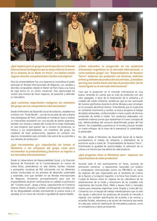 12 News
¿Qué implicó para el grupo la participación en la Ronda
Internacional de Negocios que se desarrolló en el marco
de la Semana de la Moda en París? ¿Ya habían tenido
alguna relación con potenciales clientes extranjeros?
Para los emprendedores fue una experiencia maravillosa el poder
participar en Rondas Internacionales de Negocios, con variados y
disímiles compradores (desde el Atelier de París hasta una marca
de ropa étnica en un centro comercial). Esta oportunidad les
mostró otra manera de hacer negocios, de presentar y defender
su mercadería.
¿Qué contactos importantes realizaron los miembros
del grupo con los compradores internacionales?
Desde el Ministerio de Desarrollo Social de la Nación, establecimos
contacto con “Ecole Boulle”, una de las escuelas de arte y diseño
más prestigiosas de París, interesada en fortalecer lazos y realizar
un intercambio estudiantil con una escuela de diseño argentina,
también con revistas y medios del mundo de la moda interesados
en este proyecto que quieren dar a conocer los productos, su
historia y sus emprendedores. Los miembros del grupo, los
creadores de estas producciones, siguieron en contacto con
algunos compradores para contarles más acerca de sus prendas y
sus métodos de producción.
¿Qué herramientas y/o capacitación les brinda el
Ministerio a los artesanos del grupo como para
incrementar la productividad y favorecer su ingreso a
los mercados internacionales?
Desde la Subsecretaría de Responsabilidad Social, y la Dirección
Nacional de Promoción de la Comercialización en manos de
Carlos Brizzi, pretendemos no sólo diseñar, facilitar, impulsar
y acompañar iniciativas de RSE articulando con los diferentes
actores involucrados en los procesos de desarrollo sustentable
y sostenible, sino que también en las Rondas Internacionales
de Negocios, brindamos acompañamiento para que los
emprendedores alcancen certificaciones en calidad, la promoción
del “Compre social”, apoyo a ferias, capacitaciones en Comercio
Exterior, Diseño, Etiqueta y Calidad; contribuyendo a la reducción
de las desigualdades sociales promoviendo la justicia social y la
equidad, en un marco de inclusión e igualdad de oportunidades.
¿Cómo vislumbra la proyección de los productos
artesanales argentinos en el mercado internacional a
corto-mediano plazo? Los “Emprendedores de Nuestra
Tierra” elaboran sus productos con técnicas, materias
primasymétodosdeproducciónancestrales.¿Considera
que hay una vuelta hacia este tipo de producción? ¿Se ha
revalorizado en el mercado internacional?
Creo que la proyección en el mercado internacional es muy
buena, teniendo en cuenta que se trata de productos con alto
valor agregado, a favor de la revaloración de lo artesanal y el
cuidado del medio ambiente, tendencias que se han acentuado
de manera significativa durante la última década y que convergen
en el concepto del ethical fashion. Entendiendo que la moda está
en constante movimiento y cambio, se busca recuperar el trabajo
de tejidos artesanales, confeccionados a mano a partir de técnicas
ancestrales de teñido e hilado. Son productos elaborados con
excelentes materias primas que representan el nuevo concepto de
lujo: diferenciándose del consumo desenfrenado propio del fast
fashion. Son irrepetibles y pioneros en el mundo y buscan brindar
un nuevo enfoque, de la mano de lo atemporal, lo sustentable y
lo perdurable.
Por ello, desde el Ministerio de Desarrollo Social de la Nación
acompañamos el trabajo de artesanos y diseñadores de la
economía social a través de “Emprendedores de Nuestra Tierra”,
fomentando la igualdad de oportunidades, la valoración de su
cultura y la historia que hay detrás de cada producto.
¿Qué proyectos tiene el Ministerio para impulsar las
exportaciones de estos productos?
Durante todo el año participaremos en ferias, acciones de
promoción comercial y exposiciones nacionales con público
y compradores internacionales (como los PRE-MICA en todas
las regiones del país organizados por la Secretaría de Cultura
de la Nación y Fundación ExportAr, o la Feria Puro Diseño en la
Ciudad de Buenos Aires) en vísperas de los calendarios de las
presentaciones de la moda y showrooms de las ciudades más
importantes del mundo (París, Milán y Nueva York) o mercados
nuevos para artesanías argentinas como Angola y Corea del Sur.
Contamos con un equipo de trabajo interdisciplinario que no sólo
nos ayuda a seleccionar los productos de acuerdo al mercado a
ingresar, sino también planificamos de acuerdo a las normas y
acuerdos fiscales, aduaneros y de acceso de mercancía que existe
en cada país, tanto en clasificación de mercadería y precios, como
en competencia y rubros ya existentes.
 