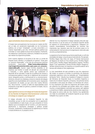 13News
¿Qué actividades desarrollan para estimular la RSE?
El Estado tiene principalmente tres funciones en materia de RSE:
por un lado, ser socialmente responsable con los funcionarios
públicos, ser un buen “empleador”, un buen consumidor y un
inversor responsable y, por otro, formular políticas públicas que
le brinden un marco global al actuar de las empresas. Finalmente,
nos dedicamos a promocionar, potenciar y fortalecer las acciones
que realizan los organismos privados.
Entre nuestros objetivos se encuentra el de crear un comité de
Etiqueta Social, distribuir a la población en general “Guías para
un consumo responsable” a los fines de promocionar prácticas
socialmente responsables (http://www.observatoriorsc.
org/images/documentos/obrsc_guia_para_un_consumo_
responsable.pdf), imponer reglas mínimas aceptadas en las
empresas que faciliten el poder de decisión de consumidores
e inversores, o como agentes activos que condicionen el
desarrollo de los mercados a través de sus políticas de compras y
contrataciones públicas a través de un reglamento de convivencia
social, otorgando puntos y certificaciones en su reconocimiento.
Asimismo, articular con empresas y marcas la inserción de trabajos
específicos de emprendedores de la economía social, impulsando
la generación de empleo, ya que como dice nuestra Ministra
Dra. Alicia Kirchner “cuando se habla de responsabilidad social
empresarial, el eje debe ser generar y sostener el empleo. Esto es
inversión social.”
¿QuéopiniónlemereceeltrabajodeFundaciónExportAr
en las Rondas de Negocios Internacionales? ¿Cómo fue
el trabajo en conjunto que realizaron?
El trabajo articulado con la Fundación ExportAr ha sido
maravilloso, ya que no sólo nos acompañan con la capacitación
a emprendedores en todo el país, sino que comparten el mismo
objetivo que es el progreso del ser humano, y en este escenario,
planificamos e impulsamos estrategias y políticas sociales
inclusivas, canalizando y fortaleciendo las experiencias en marcha
e involucrándonos en un proyecto común.
Además fue muy importante el trabajo realizado antes del viaje.
Nos reunimos un par de veces en la Fundación ExportAr donde
los expertos en comercialización y exportación, trabajaron con
nuestros emprendedores transmitiéndoles las nociones más
importantes que requerían para dar los primeros pasos en la
comercialización internacional y en la organización interna de cada
uno de sus emprendimientos.
La experiencia fue tan buena que ya hemos planificado un sinfín de
actividades de trabajo conjunto para el resto del año. Por ejemplo:
Pre-Mica Región Noa (fines de mayo), 8ª Ronda Internacional
de Negocios de Diseño en Puro Diseño (junio), Pre-Mica Región
Centro (julio), Pre-Mica Región Metropolitana (agosto), Pre-Mica
Región Cuyo (septiembre) y Ronda Pre-Mica Región Patagónica.
También queremos estar con ExportAr en la próxima edición de la
Semana de la Moda en París (septiembre).
Lo más trascendente de esta actividad es que tres organismos
del Estado se pusieran al hombro la promoción de productos
artesanales argentinos como los realizados por “Emprendedores
de Nuestra Tierra”. Resulta muy novedoso el trabajo en conjunto
del Ministerio de Desarrollo Social, la Cancillería Argentina a
través de la Fundación ExportAr y el Inprotur. Actualmente hemos
incorporado a este grupo de trabajo a la Secretaría de Cultura.
Es muy importante que todos los organismos del Estado luchen
por potenciar las actividades que puedan darles más y mejores
insumos a emprendedores nacionales que quieran salir adelante
y convertirse en PyMEs, representando productos bien argentinos.
Este apoyo los acerca cada vez más. Estamos muy agradecidos
con todas las autoridades de Fundación ExportAr ya que hemos
trabajado muy a gusto con ellos.
Emprendedores Argentinos 2012
 