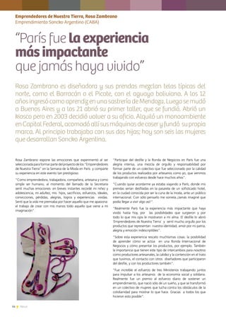14 News14 News
Rosa Zambrano expone las emociones que experimentó al ser
seleccionadaparaformarpartedelproyectodelos“Emprendedores
de Nuestra Tierra” en la Semana de la Moda en París y comparte
su experiencia en este evento tan prestigioso.
“Como emprendedora, trabajadora, compañera, artesana y como
simple ser humano, al momento del llamado de la Secretaría
sentí muchas emociones: en breves instantes recordé mi niñez y
adolescencia, mi adultez, mis hijos, sacrificios, esfuerzos, ideales,
convicciones, pérdidas, alegrías, logros y experiencias vividas.
Sentí que la vida me premiaba por hacer aquello que me apasiona:
el trabajo de crear con mis manos todo aquello que viene a mi
imaginación”.
“Participar del desfile y la Ronda de Negocios en París fue una
alegría intensa, una mezcla de orgullo y responsabilidad por
formar parte de un colectivo que fue seleccionado por la calidad
de los productos realizados por artesanos como yo, que venimos
trabajando con esfuerzo desde hace muchos años”.
“Cuando quise acordarme ya estaba viajando a París, donde mis
prendas serían desfiladas en la pasarela de un sofisticado hotel,
en la ciudad conocida por ser la cuna de la moda, ante un público
internacional. Con sólo pensarlo me sonreía.¡Jamás imaginé que
podía llegar a vivir algo así!”.
“Realmente París fue la experiencia más impactante que haya
vivido hasta hoy, por las posibilidades que surgieron y por
todo lo que mis ojos le mostraron a mi alma. El desfile lo abrió
´Emprendedores de Nuestra Tierra´ y sentí mucho orgullo por los
productos que representan nuestra identidad, amor por mi patria,
alegría y emoción indescriptibles”.
“Sobre esta experiencia rescato muchísimas cosas: la posibilidad
de aprender cómo se actúa en una Ronda Internacional de
Negocios y cómo presentar los productos, por ejemplo. También
la importancia que tienen este tipo de intercambios para nosotros
como productores artesanales, la calidez y la contención en el trato
que tuvimos, el contacto con otros diseñadores que participaron
del desfile, y con los productores también”.
“Fue increíble el esfuerzo de tres Ministerios trabajando juntos
para impulsar a los artesanos de la economía social y solidaria.
Realmente fue un premio al esfuerzo diario de sostener un
emprendimiento, que nació sólo de un sueño, y que se transformó
en un colectivo de mujeres que lucha contra los obstáculos de la
cotidianidad para mostrar lo que hace. Gracias a todos los que
hicieron esto posible”.
Emprendedores de Nuestra Tierra, Rosa Zambrano
Emprendimiento Soncko Argentino (CABA)
“París fue laexperiencia
másimpactante
que jamás haya vivido”
Rosa Zambrano es diseñadora y sus prendas mezclan telas típicas del
norte, como el Barracán o el Picote, con el aguayo boliviano. A los 12
añosingresócomoaprendizenunasastreríadeMendoza.Luegosemudó
a Buenos Aires y a los 21 abrió su primer taller, que se fundió. Abrió un
kiosco pero en 2003 decidió volver a su oficio. Alquiló un monoambiente
enCapitalFederal,acomodóallísusmáquinasdecoseryfundó supropia
marca. Al principio trabajaba con sus dos hijas; hoy son seis las mujeres
que desarrollan Soncko Argentina.
 