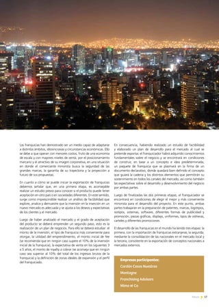 17News 17News
En consecuencia, habiendo realizado un estudio de factibilidad
y elaborado un plan de desarrollo para el mercado al cual se
pretende exportar, el franquiciador habrá adquirido conocimientos
fundamentales sobre el negocio y se encontrará en condiciones
de construir, en base a un concepto e idea predeterminada,
un paquete de franquicia que se plasmará en la firma de un
documento declarativo, donde quedará bien definido el concepto
que guiará la cadena y los distintos elementos que permitirán su
sostenimiento en todos los canales del mercado, así como también
las expectativas sobre el desarrollo y desenvolvimiento del negocio
por ambas partes.
Luego de finalizadas las dos primeras etapas, el franquiciador se
encontrará en condiciones de elegir el mejor y más conveniente
minorista para el desarrollo del proyecto. En este punto, ambas
partes trabajarán en la preparación de patentes, marcas, logotipos,
isotipos, sistemas, software, diferentes formas de publicidad y
promoción, piezas gráficas, displays, uniformes, tipos de vidrieras,
carteles y diferentes promociones.
El desarrollo de las franquicias en el mundo ha tenido tres etapas: la
primera, con la importación de franquicias extranjeras; la segunda,
mediante la consolidación de las nacionales en el mercado local y
la tercera, consistente en la exportación de conceptos nacionales a
mercados externos.
Las franquicias han demostrado ser un medio capaz de adaptarse
a distintos ámbitos, idiosincrasias y circunstancias económicas. Ello
se debe a que operan con menores costos, fruto de una economía
de escala y con mayores niveles de venta, por el posicionamiento
marcario y el atractivo de su imagen corporativa, en una situación
en donde el comerciante minorista busca la seguridad de las
grandes marcas, la garantía de su trayectoria y la proyección a
futuro de sus propuestas.
En cuanto a cómo se puede iniciar la exportación de franquicias
debemos señalar que, en una primera etapa, es aconsejable
realizar un estudio previo para conocer si el producto puede tener
aceptación en otro país o en sociedades diferentes. En este sentido,
surge como imprescindible realizar un análisis de factibilidad que
explore, analice y demuestre que la inversión en la inserción en un
nuevo mercado es adecuada y se ajusta a los deseos y expectativas
de los clientes y el mercado.
Luego de haber analizado el mercado y el grado de aceptación
del producto se deberá emprender un segundo paso, esto es la
realización de un plan de negocios. Para ello se deberá estudiar: el
monto de la inversión, el tipo de franquicia más conveniente para
otorgar, la utilidad del emprendimiento, el monto inicial de fee
(se recomienda que en ningún caso supere el 10% de la inversión
inicial de la franquicia), la expectativa de venta en los siguientes 3
a 5 años, el monto de royalty a cobrar (se aconseja que en ningún
caso sea superior al 10% del total de los ingresos brutos de la
franquicia) y la definición de zonas ideales de expansión y el perfil
del franquiciado.
Empresas participantes:
Cardón Cosas Nuestras
Montagne
Franchising Advisors
Mimo & Co
 