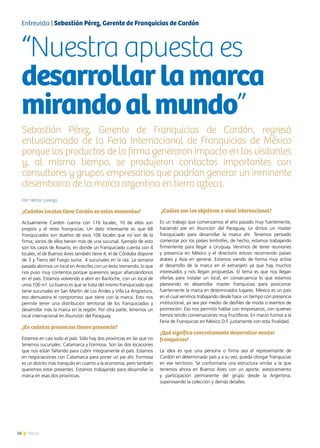 18 News
Por: Héctor Lorenzo
¿Cuántos locales tiene Cardón en estos momentos?
Actualmente Cardón cuenta con 116 locales, 10 de ellos son
propios y el resto franquicias. Un dato interesante es que 68
franquiciados son dueños de esos 106 locales que no son de la
firma; varios de ellos tienen más de una sucursal. Ejemplo de esto
son los casos de Rosario, en donde un franquiciado cuenta con 4
locales, el de Buenos Aires también tiene 4, el de Córdoba dispone
de 3 y Tierra del Fuego suma 4 sucursales en la isla. La semana
pasada abrimos un local en Arrecifes con un éxito tremendo, lo que
nos puso muy contentos porque queremos seguir afianzándonos
en el país. Estamos volviendo a abrir en Bariloche, con un local de
unos 100 m². Lo bueno es que se trata del mismo franquiciado que
tiene sucursales en San Martín de Los Andes y Villa La Angostura,
eso demuestra el compromiso que tiene con la marca. Esto nos
permite tener una distribución territorial de los franquiciados y
desarrollar más la marca en la región. Por otra parte, tenemos un
local internacional en Asunción del Paraguay.
¿En cuántas provincias tienen presencia?
Estamos en casi todo el país. Sólo hay dos provincias en las que no
tenemos sucursales: Catamarca y Formosa. Son las dos locaciones
que nos están faltando para cubrir íntegramente el país. Estamos
en negociaciones con Catamarca para poner un pie ahí. Formosa
es un distrito más tranquilo en cuanto a la economía, pero también
queremos estar presentes. Estamos trabajando para desarrollar la
marca en esas dos provincias.
¿Cuáles son los objetivos a nivel internacional?
Es un trabajo que comenzamos el año pasado muy fuertemente,
haciendo pie en Asunción del Paraguay. Le dimos un master
franquiciado para desarrollar la marca ahí. Tenemos pensado
comenzar por los países limítrofes, de hecho, estamos trabajando
firmemente para llegar a Uruguay. Venimos de tener reuniones
y presencia en México y el directorio estuvo recorriendo países
árabes y Asia en general. Estamos viendo de forma muy activa
el desarrollo de la marca en el extranjero ya que hay muchos
interesados y nos llegan propuestas. El tema es que nos llegan
ofertas para instalar un local, en consecuencia lo que estamos
planeando es desarrollar master franquicias para posicionar
fuertemente la marca en determinados lugares. México es un país
en el cual venimos trabajando desde hace un tiempo con presencia
institucional, ya sea por medio de desfiles de moda o eventos de
promoción. Eso nos permitió hablar con empresarios, con quienes
hemos tenido conversaciones muy fructíferas. En marzo fuimos a la
Feria de Franquicias en México D.F. justamente con esta finalidad.
¿Qué significa concretamente desarrollar master
franquicias?
La idea es que una persona o firma sea el representante de
Cardón en determinado país y a su vez, pueda otorgar franquicias
en ese territorio. Se conformaría una estructura similar a la que
tenemos ahora en Buenos Aires con un aporte, asesoramiento
y participación permanente del grupo desde la Argentina,
supervisando la colección y demás detalles.
Entrevista | Sebastián Pérez, Gerente de Franquicias de Cardón
“Nuestra apuesta es
desarrollarlamarca
mirandoalmundo”
Sebastián Pérez, Gerente de Franquicias de Cardón, regresó
entusiasmado de la Feria Internacional de Franquicias de México
porque los productos de la firma generaron impacto en los visitantes
y, al mismo tiempo, se produjeron contactos importantes con
consultores y grupos empresarios que podrían generar un inminente
desembarco de la marca argentina en tierra azteca.
 
