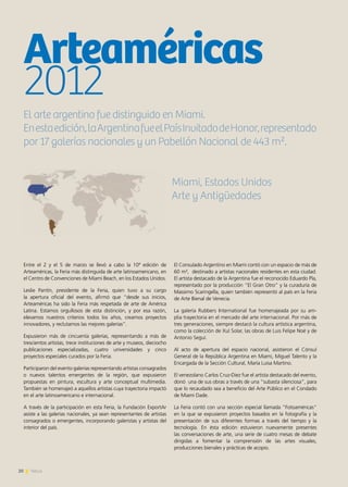 20 News20 News20 News
Entre el 2 y el 5 de marzo se llevó a cabo la 10ª edición de
Arteaméricas, la Feria más distinguida de arte latinoamericano, en
el Centro de Convenciones de Miami Beach, en los Estados Unidos.
Leslie Pantín, presidente de la Feria, quien tuvo a su cargo
la apertura oficial del evento, afirmó que “desde sus inicios,
Arteaméricas ha sido la Feria más respetada de arte de América
Latina. Estamos orgullosos de esta distinción, y por esa razón,
elevamos nuestros criterios todos los años, creamos proyectos
innovadores, y reclutamos las mejores galerías”.
Expusieron más de cincuenta galerías, representando a más de
trescientos artistas, trece instituciones de arte y museos, dieciocho
publicaciones especializadas, cuatro universidades y cinco
proyectos especiales curados por la Feria.
Participaron del evento galerías representando artistas consagrados
o nuevos talentos emergentes de la región, que expusieron
propuestas en pintura, escultura y arte conceptual multimedia.
También se homenajeó a aquellos artistas cuya trayectoria impactó
en el arte latinoamericano e internacional.
A través de la participación en esta Feria, la Fundación ExportAr
asiste a las galerías nacionales, ya sean representantes de artistas
consagrados o emergentes, incorporando galeristas y artistas del
interior del país.
El Consulado Argentino en Miami contó con un espacio de más de
60 m², destinado a artistas nacionales residentes en esta ciudad.
El artista destacado de la Argentina fue el reconocido Eduardo Pla,
representado por la producción “El Gran Otro” y la curaduría de
Massimo Scaringella, quien también representó al país en la Feria
de Arte Bienal de Venecia.
La galería Rubbers International fue homenajeada por su am-
plia trayectoria en el mercado del arte internacional. Por más de
tres generaciones, siempre destacó la cultura artística argentina,
como la colección de Xul Solar, las obras de Luis Felipe Noé y de
Antonio Seguí.
Al acto de apertura del espacio nacional, asistieron el Cónsul
General de la República Argentina en Miami, Miguel Talento y la
Encargada de la Sección Cultural, María Luisa Martino.
El venezolano Carlos Cruz-Diez fue el artista destacado del evento,
donó una de sus obras a través de una “subasta silenciosa”, para
que lo recaudado sea a beneficio del Arte Público en el Condado
de Miami Dade.
La Feria contó con una sección especial llamada “Fotoaméricas”
en la que se expusieron proyectos basados en la fotografía y la
presentación de sus diferentes formas a través del tiempo y la
tecnología. En ésta edición estuvieron nuevamente presentes
las conversaciones de arte, una serie de cuatro mesas de debate
dirigidas a fomentar la comprensión de las artes visuales,
producciones bienales y prácticas de acopio.
Arteaméricas
2012
El arte argentino fue distinguido en Miami.
Enestaedición,laArgentinafueelPaísInvitadodeHonor,representado
por 17 galerías nacionales y un Pabellón Nacional de 443 m².
Miami, Estados Unidos
Arte y Antigüedades
 
