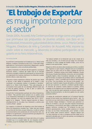22 News
Por Verónica Scornik
Acuarell Arte Contemporáneo fue fundada por la Lic. María Cecilia
Maguire, Curadora y consultora en arte y la Lic. Cristina de la Vega,
especialista en Comunicación Institucional y Negociación, quienes
luego incorporaron a otros consultores profesionales.
La galería, focalizada en la difusión del arte argentino, se propone
posicionar artistas y creativos del medio local en el mercado
americano y europeo a través de la participación en Ferias de Arte,
y la organización de muestras colectivas en las diferentes ciudades
donde se llevan a cabo estas ferias.
“Buscamos mostrar expresiones artísticas de jóvenes que, desde
la técnica, o bien desde el tratamiento de la imagen o color
constituyan una propuesta creativa e innovadora y pluralista”,
explicó la Lic. María Cecilia Maguire. “Para cada propuesta, la
convocatoria forma parte de una estrategia diferente dado que
se trata de públicos diversos. La idea es abrir un abanico de
propuestas estéticas”, desarrolló.
Acuarell Arte Contemporáneo participó de la Feria Arteaméricas,
en Miami. “Nos permitió tomar contacto con un público activo
y con empresarios interesados en el arte argentino, desde donde
hemos propuesto una serie de proyectos para 2012 y 2013”,
explicó la Lic. Maguire. “Pusimos especial atención en Miami,
estratégicamente es una plaza muy interesante y positiva para
nuestros artistas”, agregó.
Con respecto a la distinción de Argentina como País Invitado de
Honor de Arteaméricas consideró que “haber sido país invitado
en una Feria de Arte tiene una gran relevancia, no sólo en materia
de reconocimiento como productores de arte de primer nivel, sino
también en la significación y el posicionamiento que adquieren los
galeristas y artistas que participan”.
Sobre los contactos realizados en el marco de la Feria, la Curadora
consideró que no se puede hablar de una respuesta comercial
inmediata, ya que los resultados serán visibles en el largo plazo.
“Se traduce también en la interacción que se da a través de la
web, las consultas, o en el hecho de que luego nos convoquen
a participar en otras ciudades de Estados Unidos, como nos ha
pasado en esta oportunidad”, expuso.
Maguire se refirió a las obras seleccionadas para la feria y consideró
que “logramos un gran impacto, reflejado tanto en la cantidad de
público que nos visitó como en los datos y pedidos de envío de
información”. Exhibieron artistas como Fabián Galdámez, Claudia
Brito Sousa y Claudia García Moritan, entre otros, así como también
fotografía digital y obras innovadoras realizadas con tejido. “La
idea fue brindar una especie de pantallazo sobre la creatividad del
arte argentino”, indicó, y consideró que la inserción de estas obras
en la Feria “fue muy positiva, aún más que el año pasado”. Así,
explicó que “pudimos captar el gusto del público y ofrecerle obras
de arte que cautivaron su atención y recibieron grandes elogios.
En términos de contactos nuestro balance es positivo, hemos
cumplido con los objetivos que nos habíamos planteado”. Agregó
que “esto nos permite seguir apostando al comercio exterior y al
trabajo de posicionamiento, no sólo de la galería sino de nuestra
propuesta estética”.
“El trabajo de coordinación realizado por la Fundación ExportAr
durante la Feria resulta muy importante para el sector”, dijo. “Es
la primera vez que vivenciamos el apoyo oficial para una actividad
que necesita trabajo estratégico e inversión para posicionar un
artista en el exterior, y que por otra parte requiere herramientas
de marketing y comunicación para llegar a potenciales clientes”,
aseguró. Asimismo, consideró que “la Fundación ha sido muy
eficiente operativamente; hemos recibido asistencia en materia
de nexo con las Ferias internacionales, como también a través
de las charlas sobre comercio exterior”. Maguire destacó que
“en años anteriores no hubo un programa de esta índole; eso es
altamente valorable para un sector que plantea una estrategia de
posicionamiento en el exterior”.
Entrevista | Lic. María Cecilia Maguire, Directora de Arte y Curadora de Acuarell Arte
“EltrabajodeExportAr
es muy importante para
el sector”
Desde 2004, Acuarell Arte Contemporáneo se erige como una galería
que promueve las propuestas de jóvenes artistas, con foco en la
creatividad,innovaciónypluralidaddelasobras. LaLic.MaríaCecilia
Maguire, Directora de Arte y Curadora de Acuarell Arte, expone su
visión sobre el mercado, y desarrolla la exitosa participación de la
galería en la Feria Arteaméricas.
 