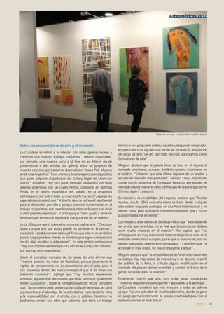 23News
Sobre los consumidores de arte y el mercado
La Curadora se refirió a la relación con otras galerías locales y
confirmó que realizan trabajos conjuntos. “Hemos organizado,
por ejemplo, una muestra junto a LZ Fine Art en Miami, donde
presentamos a diez artistas por galería, sobre un proyecto de
muestra colectiva que habíamos desarrollado: ‘Marca País: Mujeres
en el Arte Argentino´. Tuvo una muy buena repercusión de público
que pudo palparse al participar del Gallery Night de Miami en
marzo”, comentó. “Por otra parte, también trabajamos con otras
galerías argentinas con las cuales hemos coincidido en distintas
Ferias, en el diseño estratégico del trabajo, en la propuesta
estética pero, por sobre todo, en cuanto a lo humano”, agregó. La
especialista consideró que “el diseño de una red social resulta vital
para el desarrollo; por ello y porque creemos fuertemente en el
trabajo cooperativo, nos coordinamos e intercambiamos con otras
cuatro galerías argentinas”. Concluyó que “esto ayuda y alivia las
tensiones y el estrés que significa la inauguración de un evento”.
La Lic. Maguire opinó sobre el consumo actual de arte. “Creo que
quien compra arte por status puede no perdurar en el tiempo”,
consideró, “podrá comprar tal o cual firma que esté en el candelero
pero si luego pierde el interés en el artista y no sigue su trayectoria
resulta algo anodina la adquisición”. En este sentido sostuvo que
“hay una propuesta estética plural y ello atrae a un público diverso,
por eso hay otro movimiento”.
Sobre el complejo mercado de las obras de arte afirmó que
“nuestra posición es tratar de flexibilizar, porque justamente la
rigidez de pensamiento no es concordante con el arte; pero sí
nos movemos dentro del marco conceptual que te da tener una
intención curatorial”. Agregó que “hay muchas expresiones
artísticas, algunas más denostadas que otras, pero que igualmente
tienen su público”. Sobre la competitividad del sector consideró
que “la competencia es la esencia de cualquier actividad, es sana
y productiva si el abordaje de la actividad se hace desde la ética
y la responsabilidad con el artista, con el público. Nosotros no
podríamos vender una obra que sabemos que tiene un trabajo
técnico o una propuesta estética no adecuada para el comprador,
en particular si es alguien que recién se inicia en la adquisición
de obras de arte; tal vez por todo ello nos significamos como
Consultores de Arte”.
Maguire destacó que la galería tiene su foco en el ingreso al
mercado americano, aunque también quisiera incursionar en
el asiático. “Sabemos que este último requiere de un análisis y
estudio de mercado más profundo”, expuso. “Sería importante
contar con la asistencia de Fundación ExportAr, ese estudio de
mercado podría marcar el éxito o el fracaso de la participación en
China o Japón”, aseguró.
En relación a la rentabilidad del negocio, sostuvo que “fluctúa
mucho, resulta difícil evaluarla cómo se haría desde cualquier
otro sector; se puede participar en una Feria Internacional y no
vender nada, pero establecer contactos relevantes que a futuro
puedan traducirse en ventas”.
Con respecto a los valores de las obras indicó que “todo depende
del artista que se exhiba; no es real que los precios en dólares
sean mucho mayores en el exterior”. Así, explicó que “un
artista puede ser muy reconocido localmente pero no serlo en el
mercado americano o europeo, por lo que su obra no alcanza los
valores que podría obtener en nuestra plaza”. Consideró que “la
actividad es muy volátil, no hay un esquema a seguir”.
Maguire aseguró que “la rentabilidad de las Ferias internacionales
es relativa, hay más costos de inversión y si no das con el perfil
del público de la Feria, o si hubo alguna modificación en el
mercado del país en donde se exhibe y cambió el ánimo de la
gente, no se recupera la inversión”.
Finalmente, opinó que aún con todas estas condiciones
“nosotros seguiríamos participando y apostando a la actividad”.
La Curadora consideró que esto le ocurre a todas las galerías
ya que “es una actividad de mucha adrenalina, donde se pone
en juego permanentemente tu propia creatividad para leer el
escenario donde te toca actuar”.
Arteaméricas 2012
Obras de Acuarell, curadora Maria Cecilia Maguire
 