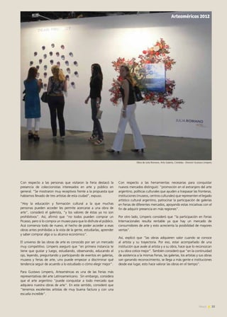 25News
Con respecto a las personas que visitaron la Feria destacó la
presencia de coleccionistas interesados en arte y público en
general. “Se mostraron muy receptivos frente a la propuesta que
habíamos llevado de tres artistas de esta ciudad”, expuso.
“Hoy la educación y formación cultural a la que muchas
personas pueden acceder les permite acercarse a una obra de
arte”, consideró el galerista, “y los valores de éstas ya no son
prohibitivos”. Así, afirmó que “no todos pueden comprar un
Picasso, pero sí lo compra un museo para que lo disfrute el público.
Acá comienza todo de nuevo, el hecho de poder acceder a esas
obras antes prohibidas a la vista de la gente, estudiarlas, aprender
y saber comprar algo a su alcance económico”.
El universo de las obras de arte es conocido por ser un mercado
muy competitivo. Limperis aseguró que “en primera instancia te
tiene que gustar y luego, estudiando, observando, educando el
ojo, leyendo, preguntando y participando de eventos en galerías,
museos y ferias de arte, uno puede empezar a discriminar qué
tendencia seguir de acuerdo a lo estudiado o cómo elegir mejor”.
Para Gustavo Limperis, Arteaméricas es una de las Ferias más
representativas del arte Latinoamericano. Sin embargo, considera
que el arte argentino “puede conquistar a todo mercado que
adquiera nuestra obras de arte”. En este sentido, consideró que
“tenemos excelentes artistas de muy buena factura y con una
escuela increíble”.
Con respecto a las herramientas necesarias para conquistar
nuevos mercados distinguió: “promoción en el extranjero del arte
argentino, políticas culturales que ayuden a traspasar las fronteras,
instituciones (museos, centros culturales) que representen el legado
artístico cultural argentino, patrocinar la participación de galerías
en Ferias de diferentes mercados, apoyando estas iniciativas con el
fin de adquirir presencia en más regiones”.
Por otro lado, Limperis consideró que “la participación en Ferias
Internacionales resulta rentable ya que hay un mercado de
consumidores de arte y esto acrecienta la posibilidad de mayores
ventas”.
Así, explicó que “las obras adquieren valor cuando se conoce
al artista y su trayectoria. Por eso, estar acompañado de una
institución que avale al artista y a su obra, hace que lo reconozcan
y su obra cotice mejor”. También consideró que “en la continuidad
de asistencia a la mismas Ferias, las galerías, los artistas y sus obras
van ganando reconocimiento, se llega a más gente e instituciones
desde ese lugar, esto hace valorar las obras en el tiempo”.
Arteaméricas 2012
Obra de Julia Romano, Artis Galería, Córdoba - Director Gustavo Limperis
 