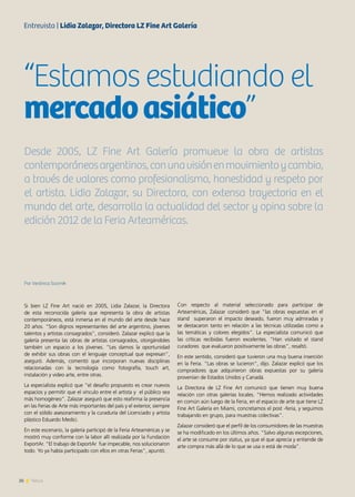 26 News
Por Verónica Scornik
Si bien LZ Fine Art nació en 2005, Lidia Zalazar, la Directora
de esta reconocida galería que representa la obra de artistas
contemporáneos, está inmersa en el mundo del arte desde hace
20 años. “Son dignos representantes del arte argentino, jóvenes
talentos y artistas consagrados”, consideró. Zalazar explicó que la
galería presenta las obras de artistas consagrados, otorgándoles
también un espacio a los jóvenes. “Les damos la oportunidad
de exhibir sus obras con el lenguaje conceptual que expresan”,
aseguró. Además, comentó que incorporan nuevas disciplinas
relacionadas con la tecnología como fotografía, touch art,
instalación y video arte, entre otras.
La especialista explicó que “el desafío propuesto es crear nuevos
espacios y permitir que el vínculo entre el artista y el público sea
más homogéneo”. Zalazar aseguró que esto reafirma la presencia
en las Ferias de Arte más importantes del país y el exterior, siempre
con el sólido asesoramiento y la curaduría del Licenciado y artista
plástico Eduardo Medici.
En este escenario, la galería participó de la Feria Arteaméricas y se
mostró muy conforme con la labor allí realizada por la Fundación
ExportAr. “El trabajo de ExportAr fue impecable, nos solucionaron
todo. Yo ya había participado con ellos en otras Ferias”, apuntó.
Con respecto al material seleccionado para participar de
Arteaméricas, Zalazar consideró que “las obras expuestas en el
stand superaron el impacto deseado, fueron muy admiradas y
se destacaron tanto en relación a las técnicas utilizadas como a
las temáticas y colores elegidos”. La especialista comunicó que
las críticas recibidas fueron excelentes. “Han visitado el stand
curadores que evaluaron positivamente las obras”, resaltó.
En este sentido, consideró que tuvieron una muy buena inserción
en la Feria. “Las obras se lucieron”, dijo. Zalazar explicó que los
compradores que adquirieron obras expuestas por su galería
provenían de Estados Unidos y Canadá.
La Directora de LZ Fine Art comunicó que tienen muy buena
relación con otras galerías locales. “Hemos realizado actividades
en común aún luego de la Feria, en el espacio de arte que tiene LZ
Fine Art Galería en Miami, concretamos el post -feria, y seguimos
trabajando en grupo, para muestras colectivas”.
Zalazar consideró que el perfil de los consumidores de las muestras
se ha modificado en los últimos años. “Salvo algunas excepciones,
el arte se consume por status, ya que el que aprecia y entiende de
arte compra más allá de lo que se usa o está de moda”.
“Estamos estudiando el
mercadoasiático”
Desde 2005, LZ Fine Art Galería promueve la obra de artistas
contemporáneosargentinos,conunavisiónenmovimientoycambio,
a través de valores como profesionalismo, honestidad y respeto por
el artista. Lidia Zalazar, su Directora, con extensa trayectoria en el
mundo del arte, desarrolla la actualidad del sector y opina sobre la
edición 2012 de la Feria Arteaméricas.
Entrevista | Lidia Zalazar, Directora LZ Fine Art Galería
 