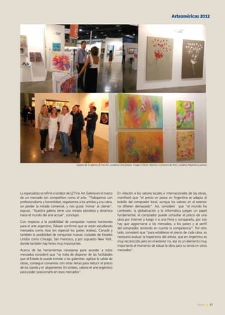 27News
La especialista se refirió a la labor de LZ Fine Art Galería en el marco
de un mercado tan competitivo como el arte. “Trabajamos con
profesionalismo y honestidad, respetamos a los artistas y a su obra,
sin perder la mirada comercial, y nos gusta ‘mimar´ al cliente”,
expuso. “Nuestra galería tiene una mirada pluralista y dinámica
hacia el mundo del arte actual”, concluyó.
Con respecto a la posibilidad de conquistar nuevos horizontes
para el arte argentino, Zalazar confirmó que se están estudiando
mercados como Asia (en especial los países árabes), Canadá y
también la posibilidad de conquistar nuevas ciudades de Estados
Unidos como Chicago, San Francisco, y por supuesto New York,
donde también hay ferias muy importantes.
Acerca de las herramientas necesarias para acceder a estos
mercados consideró que “se trata de disponer de las facilidades
que el Estado le puede brindar a los galeristas: agilizar la salida de
obras, conseguir convenios con otras Ferias para reducir el precio
de los stands y el alojamiento. En síntesis, valorar el arte argentino
para poder posicionarlo en esos mercados”.
En relación a los valores locales e internacionales de las obras,
manifestó que “el precio en pesos en Argentina se adapta al
bolsillo del comprador local, aunque los valores en el exterior
no difieren demasiado”. Así, consideró que “el mundo ha
cambiado, la globalización y la informática juegan un papel
fundamental; el comprador puede consultar el precio de una
obra por Internet y luego ir a una Feria y compararlo, por eso
hay que aggiornarse a los mercados, a los países y al perfil
del comprador, teniendo en cuenta la competencia”. Por otro
lado, consideró que “para establecer el precio de cada obra, es
necesario evaluar la trayectoria del artista, que en Argentina es
muy reconocido pero en el exterior no, ese es un elemento muy
importante al momento de valuar la obra para su venta en otros
mercados”.
Arteaméricas 2012
Espacio de la galeria LZ Fine Art, curadora Lidia Zalazar. Imagen inferior derecha, Consorcio de Arte, curadora Alejandra Laurenzi
 