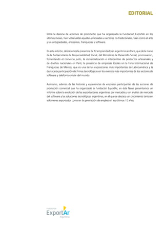 1News
Entre la decena de acciones de promoción que ha organizado la Fundación ExportAr en los
últimos meses, han sobresalido aquellas vinculadas a sectores no tradicionales, tales como el arte
y las antigüedades, artesanías, franquicias y software.
En esta edición, destacamos la presencia de 12 emprendedores argentinos en París, que de la mano
de la Subsecretaría de Responsabilidad Social, del Ministerio de Desarrollo Social, promovieron,
fomentando el comercio justo, la comercialización e intercambio de productos artesanales y
de diseños nacionales en París; la presencia de empresas locales en la Feria Internacional de
Franquicias de México, que es una de las exposiciones más importantes de Latinoamérica y la
destacada participación de firmas tecnológicas en los eventos más importantes de los sectores de
software y telefonía celular del mundo.
Asimismo, además de las historias y experiencias de empresas participantes de las acciones de
promoción comercial que ha organizado la Fundación ExportAr, en éste News presentamos un
informe sobre la evolución de las exportaciones argentinas por mercados y un análisis de mercado
del software y las soluciones tecnológicas argentinas, en el que se destaca un crecimiento tanto en
volúmenes exportados como en la generación de empleo en los últimos 10 años.
EDITORIAL
 