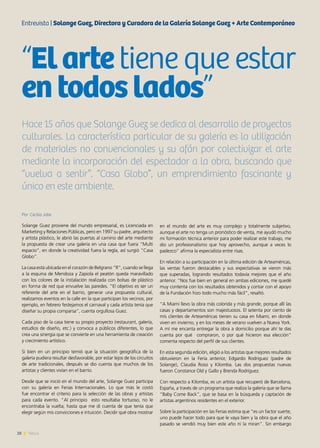 28 News
Por Cecilia Jobe
Solange Guez proviene del mundo empresarial, es Licenciada en
Marketing y Relaciones Públicas, pero en 1997 su padre, arquitecto
y artista plástico, le abrió las puertas al camino del arte mediante
la propuesta de crear una galería en una casa que fuera “Multi
espacio”, en donde la creatividad fuera la regla, así surgió “Casa
Globo”.
La casa está ubicada en el corazón de Belgrano “R”, cuando se llega
a la esquina de Mendoza y Zapiola el peatón queda maravillado
con los colores de la instalación realizada con bolsas de plástico
en forma de red que envuelve las paredes. “El objetivo es ser un
referente del arte en el barrio, generar una propuesta cultural,
realizamos eventos en la calle en la que participan los vecinos, por
ejemplo, en febrero festejamos el carnaval y cada artista tenía que
diseñar su propia comparsa”, cuenta orgullosa Guez.
Cada piso de la casa tiene su propio proyecto (restaurant, galería,
estudios de diseño, etc.) y convoca a públicos diferentes, lo que
crea una sinergia que se convierte en una herramienta de creación
y crecimiento artístico.
Si bien en un principio temió que la situación geográfica de la
galería pudiera resultar desfavorable, por estar lejos de los circuitos
de arte tradicionales, después se dio cuenta que muchos de los
artistas y clientes vivían en el barrio.
Desde que se inició en el mundo del arte, Solange Guez participa
con su galería en Ferias Internacionales. Lo que más le costó
fue encontrar el criterio para la selección de las obras y artistas
para cada evento. “Al principio esto resultaba tortuoso, no le
encontraba la vuelta; hasta que me di cuenta de que tenía que
elegir según mis convicciones e intuición. Decidir qué obra mostrar
en el mundo del arte es muy complejo y totalmente subjetivo,
aunque el arte no tenga un pronóstico de venta, me ayudó mucho
mi formación técnica anterior para poder realizar este trabajo, me
dio un profesionalismo que hoy aprovecho, aunque a veces lo
padezco” afirma la especialista entre risas.
En relación a su participación en la última edición de Arteaméricas,
las ventas fueron destacables y sus expectativas se vieron más
que superadas, logrando resultados todavía mejores que el año
anterior. “Nos fue bien en general en ambas ediciones, me quedé
muy contenta con los resultados obtenidos y contar con el apoyo
de la Fundación hizo todo mucho más fácil”, resaltó.
“A Miami llevo la obra más colorida y más grande, porque allí las
casas y departamentos son majestuosos. El setenta por ciento de
mis clientes de Arteaméricas tienen su casa en Miami, en donde
viven en invierno, y en los meses de verano vuelven a Nueva York.
A mí me encanta entregar la obra a domicilio porque ahí te das
cuenta por qué compraron, o por qué hicieron esa elección”
comenta respecto del perfil de sus clientes.
En esta segunda edición, eligió a los artistas que mejores resultados
obtuvieron en la Feria anterior, Edgardo Rodriguez (padre de
Solange), Claudia Rossi y Kilomba. Las dos propuestas nuevas
fueron Constance Old y Gallo y Brenda Rodríguez.
Con respecto a Kilomba, es un artista que recuperó de Barcelona,
España, a través de un programa que realiza la galería que se llama
“Baby Come Back”, que se basa en la búsqueda y captación de
artistas argentinos residentes en el exterior.
Sobre la participación en las Ferias estima que “es un factor suerte,
uno puede hacer todo para que le vaya bien y la obra que el año
pasado se vendió muy bien este año ni la miran”. Sin embargo
“Elartetiene que estar
entodoslados”
Hace 15 años que Solange Guez se dedica al desarrollo de proyectos
culturales. La característica particular de su galería es la utilización
de materiales no convencionales y su afán por colectivizar el arte
mediante la incorporación del espectador a la obra, buscando que
“vuelva a sentir”. “Casa Globo”, un emprendimiento fascinante y
único en este ambiente.
Entrevista | Solange Guez, Directora y Curadora de la Galería Solange Guez + Arte Contemporáneo
 