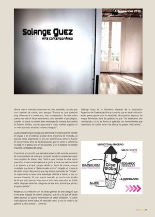 29News
afirma que el mercado americano es más accesible, no sólo por
una cuestión de vuelos, sino porque “Europa es una sociedad
muy diferente a la americana, más conservadora. En este rubro
cuenta no sólo el factor económico, sino también el psicológico,
cuando las cosas no andan bien restringen la compra. En cambio
en Estados Unidos, una vez que pasa la crisis, vuelven a gastar, es
un mercado más atractivo y menos riesgoso”.
Guez considera que no hay una diferencia económica entre vender
en el país o en el exterior, a pesar de la diferencia de moneda, ya
que las obras argentinas no son tan económicas como lo fueron
en los primeros años de la devaluación, por lo tanto la diferencia
no está en el precio sino en el volumen, y en el exterior se venden
mayores cantidades de obras.
Cuando se le consultó qué opinaba respecto del reciente aumento
de consumidores de arte que compran las obras simplemente por
una cuestión de status, dijo “está el que compra la obra como
inversión, el que compra porque le gusta y tiene que ser funcional
a su espacio y el que compra desde un tema de marca, porque
considera que tener a “determinado artista” colgado en la casa le
da cierto status. Reconozco que hay artistas que están de “moda”.
Lo importante es tener una estrategia distinta a todos, ir por un
camino diferente. Yo creo que el mercado es mucho más amplio
de lo que uno piensa y creo que el arte tiene que estar en todos
lados, después están las categorías de ese arte, está el que pinta y
el que es artista”.
Respecto a su relación con las otras galerías de arte aseguró que
le encanta trabajar en forma conjunta, que es a lo que el sector
debe apuntar, ya que la información se debe compartir. “Cuanto
más hagamos entre todos, el mercado crece, y nos iría mejor a las
galerías y a los artistas”, comentó.
Solange Guez es la Secretaria General de la Asociación
Argentina de Galerías de Arte y comenta que en esta institución
están preocupados por la necesidad de propiciar espacios de
mayor formación para las galerías ya que “los escenarios van
cambiando y si no se forma al galerista con herramientas que
necesitará, los costos serán más altos y los golpes más fuertes”.
	
  
Arteaméricas 2012
 