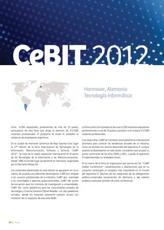 30 News30 News
Unos 4.200 expositores, provenientes de más de 70 países,
participaron de esta Feria que atrajo la atención de 312.000
visitantes profesionales. El programa Al Invest IV posibilitó la
asistencia de empresarios argentinos.
En la ciudad de Hannover (provincia de Baja Sajonia) tuvo lugar
la 27ª edición de la Feria Internacional de Tecnologías de la
Información, Telecomunicación, Software y Servicios “CeBIT
2012”. Se trata de la mayor exposición internacional en el sector
de las Tecnologías de la Información y las Telecomunicaciones.
Desde 1986 ha tenido lugar anualmente en Hannover, organizada
por la Deutsche Messe AG.
Los contenidos presentados en esta edición se agruparon en cinco
rubros, de acuerdo a los diferentes destinatarios: CeBIT pro: dirigida
a los usuarios profesionales de la industria, CeBIT gov: orientada
a las autoridades y agencias gubernamentales, CeBIT lab: punto
de encuentro para los institutos de investigación y universidades,
CeBIT life: como plataforma para los consumidores privados de
tecnología y Channel Solutions Planet Reseller: con dos pabellones
cerrados, donde los visitantes solamente tuvieron acceso con
invitación de un expositor de esta área (B2B).
La Feria contó con la presencia de unas 4.200 empresas expositoras
pertenecientes a más de 70 países y asistieron a la muestra 312.000
visitantes profesionales.
Con estas cifras, CeBIT se mantiene como plataforma internacional
prioritaria para conocer las tendencias actuales de la industria,
como así también los últimos desarrollos del segmento IT, aunque
quienes se desempeñan en este sector, consideran que ya pasó su
punto culminante de los años 2000 y 2001, cuando el segmento
IT experimentaba un verdadero boom.
En el marco de la Feria se organizaron por quinta vez las “CeBIT
Global Conferences”, presentaciones y disertaciones que en su
conjunto constituyen el congreso más importante en el mundo
del segmento IT. Muchos de los integrantes de las delegaciones
político-comerciales provenientes de Alemania y del exterior
pudieron participar también de estas conferencias.
CeBIT2012
Hannover, Alemania
Tecnología Informática
 