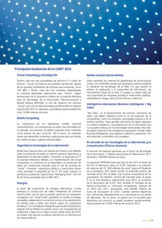 31News 31News
Medios sociales (Social Media)
Están creciendo los sistemas de plataformas de comunicación
online, con contenidos creados por los propios usuarios mediante
la utilización de tecnologías de la Web 2.0, que facilitan la
edición, la publicación y el intercambio de información. Las
herramientas (tools) de la web 2.0 juegan un papel cada vez
más importante en empresas privadas e instituciones públicas,
utilizándose en blogs, wikis y foros internos o externos.
Inteligencia empresarial (Business Intelligence / Big
Data)
“Big Data”, es el procesamiento de enormes volúmenes de
datos, que deben realizarse tanto en el uso particular de la
computación, como en empresas, autoridades públicas y en el
ámbito científico. Estos grandes volúmenes de datos requieren
un análisis inteligente y una preparación de la información que
no se puede realizar con las tecnologías tradicionales. Para ello,
se utilizan sistemas IT de inteligencia empresarial o BI (del inglés
Business-Intelligence), que registran, elaboran y presentan, con
alta velocidad, contenidos muy complejos.
El mercado de las Tecnologías de la Información y la
Comunicación (TICs) en Alemania
El volumen de negocios generado por el sector de Tecnologías
de la Información y Telecomunicaciones en Alemania en 2011
ascendió a 148.000 millones de euros.
La asociación BITKOM prevé que para el año 2012 el sector de
las TICs en Alemania crezca un 2,2%, llegando a un volumen
de negocios de 151.300 millones de euros. Según el Presidente
de la asociación, Prof. Dieter Kempf, el desarrollo positivo del
mercado de las TICs se debe a las muchas innovaciones de los
proveedores de hightech. Dentro del mercado total, el sector
IT es el más dinámico, esperándose para 2012 un aumento
de la facturación del 4,5%. Pero también el mercado de las
telecomunicaciones se continuará recuperando, después de
un difícil año 2011, alcanzando unos 66.000 millones de
euros de facturación en 2012. Grandes eventos deportivos
han contribuido repetidamente a un crecimiento en las ventas
de televisores. Por lo tanto, se espera que el mercado para
electrónica de consumo se pueda recuperar paulatinamente,
hasta alcanzar los 12.000 millones de euros en 2012.
Principales tendencias de la CeBIT 2012
Cloud Computing y virtualización
Existen cada vez más proveedores de servicios IT a través de
Internet. “Cloud” (la nube) es una metáfora de Internet. Aparte
de los grandes proveedores de software para empresas, como
SAP, IBM u Oracle, cada vez más empresas especializadas
en software desarrollan aplicaciones para “Cloud”. Según
estimaciones de la Asociación Federal de la Industria Alemana
para las Tecnologías de la Información, Telecomunicación y
Nuevos Medios (BITKOM), la cifra de negocios con servicios
“Cloud” para consumidores privados y profesionales se triplicará
hasta el año 2015 en Alemania, ascendiendo aproximadamente
a los 13.000 millones de euros.
Mobile Computing
La importancia de los dispositivos móviles aumenta
sustancialmente. Los smartphones ya están muy difundidos en
el mercado. Actualmente, las tablet computers están creciendo
como artículo de gran consumo. Por lo tanto, las empresas
tienen que desarrollar contenidos y aplicaciones para sus clientes
por medio de apps y páginas web portables.
Seguridad en tecnologías de la información
Desde hace algunos años, los ataques de hackers y los debates
sobre la protección de datos en Internet ganaron importancia y
despertaron la atención pública. Asimismo, la seguridad en IT
ha cobrado relevancia debido a la implementación del Cloud
Computing. La confianza en la seguridad y la protección de
datos son condiciones centrales para el uso de servicios de
“cloud”. Empresas, organismos públicos y particulares tienen
como prioridad la seguridad en las IT. Por estos motivos, la
confianza y protección, bajo el lema “Managing Trust” fue uno
de los temas principales de la CeBIT 2012.
Energías
A partir del surgimiento de energías alternativas, resulta
necesaria la construcción de redes inteligentes de corriente
(Smart Grids), con las que se puedan optimizar las conexiones
energéticas. Las “Smart Grids” posibilitan el cambio a energías
renovables, adaptando el uso de este recurso a los rendimientos
de energía solar y eólica que oscilan según las condiciones
climáticas. Con contadores inteligentes para la electricidad de los
hogares (Smart Meters) se pueden hacer más transparentes las
mediciones y llevar así un mejor control. Desde enero de 2010,
se instalan este tipo de contadores electrónicos en Alemania en
los nuevos edificios.
 