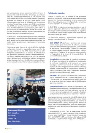 32 News
Los nuevos aparatos para el acceso móvil a Internet tienen el
potencial más fuerte de desarrollo. Por ejemplo, las ventas de
tablet PCs crecerán aproximadamente un 19% llegando a los
1.300millonesdeeuros,ylossmartphones(teléfonosinteligentes)
alcanzarán un aumento de un 23%, hasta alcanzar 5.000
millones de euros. Las ventas de software se han incrementado
en estos años, por lo que se espera para 2012 un aumento de
más del 5% con lo que se alcanzarán los 17.000 millones de
euros. El sector de telecomunicaciones crecerá, sobre todo en lo
relacionado con los servicios de datos móviles, en un 10%. Por
otro lado, los servicios de telefonía, tanto en comunicaciones con
aparatos fijos como con celulares, disminuirán.
En el año 2012, el Cloud Computing seguirá como la tendencia
de tecnología y de mercado más importante en el sector de
las IT, seguido por las aplicaciones móviles y de seguridad. Los
medios sociales ganarán mucha importancia en el entorno de
los negocios.
Políticamente desde el punto de vista de BITKOM, las Redes
inteligentes y Protección y Seguridad de datos, serán los dos
temas que definirán el año 2012: “La construcción de redes
inteligentes posiblemente sea el proyecto de infraestructura
más grande en la historia de la República Federal de Alemania”.
Ello afectará el abastecimiento eléctrico, el tráfico, el sistema de
salud y de educación, la administración pública y, por supuesto,
la súper banda ancha. Unos 130.000 millones de euros deberán
ser invertidos solamente en Alemania durante los próximos años.
Participación argentina
Durante los últimos años, la participación de empresarios
argentinos se desarrolló fundamentalmente en carácter de visita
al predio, con el objetivo de establecer contactos y conocer los
últimos desarrollos y soluciones a nivel global sobre la materia, y
no con la expectativa de concretar negocios.
En CeBIT 2012 los expositores nacionales participaron bajo el
esquema organizativo del Programa “Al-Invest IV”, realizado
para apoyar la internacionalización de las PyMEs de Argentina,
en colaboración con sus socios europeos, con el fin de contribuir
a la cohesión social de la región.
Las instituciones, empresas y representantes argentinos que
asistieron a la muestra fueron los siguientes:
G&L GROUP S.A. (software y servicios). Esta empresa
provee servicios para el desarrollo de software, actuando
como consultoría en metodología y procesos, y para el testeo
de aplicaciones y externalización. Ofrecen soluciones para
los rubros financiero, comercial, gubernamental y logístico,
entre otros. El Presidente de la empresa, Louzao Andrade,
es Vicepresidente de la Cámara de Empresas de Softare &
Servicios Informáticos (CESSI).
Hexacta S.A. Es una empresa de consultoría y desarrollo
de software reconocida por la calidad de sus profesionales,
la excelencia metodológica y la experiencia en nuevas
tecnologías. Cuentan con más de 10 años de trabajo en
proyectos de outsourcing para compañías estadounidenses y
europeas; ofrecen servicios de calidad mundial mediante la
utilización de metodologías ágiles o tradicionales, llevados a
cabo por los mejores talentos de la región.
UNITECHS.A.Su principal valor diferencial es su desempeño
para la implementación del “Gobierno Electrónico” y la
“Justicia Digital”. Sus familias de sistemas TRAMIX y IURIX son
las herramientas claves para lograrlo. Más de 20.000 usuarios
operan sus productos.
Polo IT Corrientes. Es una entidad sin fines de lucro que
nuclea a empresas de software y servicios informáticos de la
Provincia de Corrientes. Su principal objetivo es promover la
inversión, fomentar la cooperación y la educación, y fortalecer
la relación del sector empresarial con la sociedad y el estado.
Las empresas nacionales recibieron la visita del Embajador de la
República Argentina, Dr. Victorio José Taccetti, junto al Cónsul
General en Hamburgo, Sr. Fernandez Salorio, y la asistencia al
Ministro de Producción, Ciencia y Tecnología de la Provincia de
Buenos Aires, Dr. Cristian Breitenstein, quien visitó la Feria CeBIT,
presidiendo el grupo de empresas bonaerenses que participaron
en el stand.
La próxima realización de la CeBIT se prevé entre el 5 y el 9
marzo del año 2013. La muestra cuenta con Ferias equivalentes
en otros países: CeBIT Bilisim Eurasia (Estambul, Turquía), del
29/11 al 2/12/2012, CeBIT Australia (Australia, Sydney), del 22
al 24/05/2012 y Bits (Brasil, Porto Alegre), del 15 al 17/05/2012.
Empresas participantes:
G&L Group S.A.
Hexacta S.A.
Unitech S.A.
Polo IT Corrientes
 