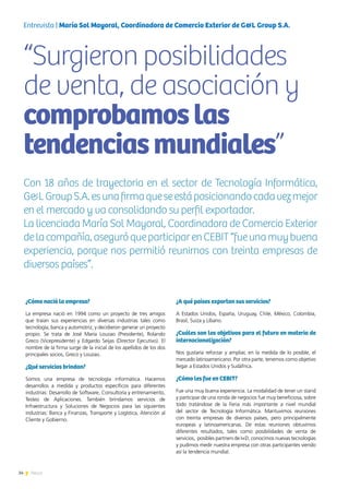 34 News
¿Cómo nació la empresa?
La empresa nació en 1994 como un proyecto de tres amigos
que traían sus experiencias en diversas industrias tales como
tecnología, banca y automotriz, y decidieron generar un proyecto
propio. Se trata de José María Louzao (Presidente), Rolando
Greco (Vicepresidente) y Edgardo Seijas (Director Ejecutivo). El
nombre de la firma surge de la inicial de los apellidos de los dos
principales socios, Greco y Louzao.
¿Qué servicios brindan?
Somos una empresa de tecnología informática. Hacemos
desarrollos a medida y productos específicos para diferentes
industrias: Desarrollo de Software, Consultoría y entrenamiento,
Testeo de Aplicaciones. También brindamos servicios de
Infraestructura y Soluciones de Negocios para las siguientes
industrias: Banca y Finanzas, Transporte y Logística, Atención al
Cliente y Gobierno.
¿A qué países exportan sus servicios?
A Estados Unidos, España, Uruguay, Chile, México, Colombia,
Brasil, Suiza y Líbano.
¿Cuáles son los objetivos para el futuro en materia de
internacionalización?
Nos gustaría reforzar y ampliar, en la medida de lo posible, el
mercado latinoamericano. Por otra parte, tenemos como objetivo
llegar a Estados Unidos y Sudáfrica.
¿Cómo les fue en CEBIT?
Fue una muy buena experiencia. La modalidad de tener un stand
y participar de una ronda de negocios fue muy beneficiosa, sobre
todo tratándose de la Feria más importante a nivel mundial
del sector de Tecnología Informática. Mantuvimos reuniones
con treinta empresas de diversos países, pero principalmente
europeas y latinoamericanas. De estas reuniones obtuvimos
diferentes resultados, tales como posibilidades de venta de
servicios, posibles partners de I+D, conocimos nuevas tecnologías
y pudimos medir nuestra empresa con otras participantes viendo
así la tendencia mundial.
“Surgieron posibilidades
de venta, de asociación y
comprobamoslas
tendenciasmundiales”
Con 18 años de trayectoria en el sector de Tecnología Informática,
G&LGroupS.A.esunafirmaqueseestáposicionandocadavezmejor
en el mercado y va consolidando su perfil exportador.
La licenciada María Sol Mayoral, Coordinadora de Comercio Exterior
delacompañía,aseguróqueparticiparenCEBIT“fueunamuybuena
experiencia, porque nos permitió reunirnos con treinta empresas de
diversos países”.
Entrevista | María Sol Mayoral, Coordinadora de Comercio Exterior de G&L Group S.A.
 