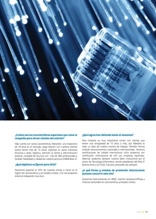35News
¿Cuáles son las características especiales que reúne la
compañía para atraer clientes del exterior?
G&L cuenta con varias características relevantes: una trayectoria
de 18 años en el mercado, larga relación con nuestros clientes
(varios tienen más de 15 años), expertise en varias industrias
(finanzas y retail, logística, atención al cliente y administración
pública), cantidad de recursos con más de 400 profesionales y
también flexibilidad y calidad de nuestros servicios (CMMI Nivel 3).
¿Qué objetivos se fijaron para 2012?
Queremos exportar el 10% de nuestras ventas y crecer en la
región de Latinoamérica y los Estados Unidos. Con ese propósito
estamos trabajando muy duro.
¿Qué logros han obtenido hasta el momento?
Para nosotros es muy importante contar con clientes que
tienen una antigüedad de 15 años o más, esa fidelidad es
todo un dato de nuestra manera de trabajar. También hemos
recibido reconocimientos nacionales e internacionales. Tenemos
certificaciones de calidad internacional, ocho proyectos con
certificación internacional de I+D con empresas españolas.
Además, podemos destacar nuestra labor institucional por el
sector de Tecnología Informática, siendo presidentes del Polo IT
Buenos Aires y la CESSI, Cámaras sectoriales de software.
¿A qué Ferias y eventos de promoción internacional
planean concurrir este año?
Queremos estar presentes en SIMO, Gartner Symposium/ITxpo y
misiones sectoriales en Latinoamérica y Estados Unidos. 	
 
