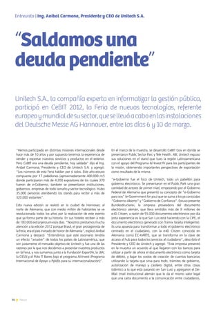 36 News
“Hemos participado en distintas misiones internacionales desde
hace más de 10 años y por supuesto tenemos la experiencia de
vender y exportar nuestros servicios y productos en el exterior.
Pero CeBIT era una deuda pendiente, hoy saldada” dijo el Ing.
Aníbal Carmona, Presidente y CEO de Unitech S.A. y agregó:
“Los números de esta Feria hablan por sí solos. Este año estuvo
compuesta por 17 pabellones (aproximadamente 400.000 m²)
donde participaron más de 4.200 expositores de los cuales 370
fueron de e-Gobierno, también se presentaron instituciones,
gobiernos, empresas de todo tamaño y sector tecnológico. Hubo
35.000 personas atendiendo los stands para recibir a más de
320.000 visitantes”.
Esta nueva edición se realizó en la ciudad de Hannover, al
norte de Alemania, que con medio millón de habitantes se ve
revolucionada todos los años por la realización de este evento
que ya forma parte de su historia. En sus hoteles reciben a más
de 100.000 extranjeros en esos días. “Nosotros prestamos mucha
atención a la edición 2012 porque Brasil, el gran protagonista de
la Feria, era el país invitado de honor de Alemania”, explicó Aníbal
Carmona y destacó: “Entendimos que este escenario tendría
un efecto “arrastre” de todos los países de Latinoamérica, que
son justamente el mercado objetivo de Unitech y fue una de las
razones por la que nos decidimos a presentar nuestros productos
en la Feria, y nos sumamos junto a la Fundación ExportAr, la UIA,
la CESSI y el Polo IT Baires bajo el programa Al-Invest (Programa
Internacional de Apoyo a PyMEs para su internacionalización)”.
En el marco de la muestra, se desarrolló CeBIT Gov en donde se
presentaron Public Sector Parc y Tele Health. Allí, Unitech expuso
sus soluciones en el stand que tuvo la región Latinoamericana
con el apoyo del Programa Al Invest IV para los participantes de
la misión, obteniendo importantes perspectivas de exportación
como resultado de la misma.
“e-Gobierno fue el foco de Unitech, todo un pabellón para
gobierno electrónico. Se presentaron en el Public Park una gran
cantidad de actores de primer nivel, empezando por el Gobierno
Federal de Alemania que presentó su concepto de “e-Gobierno
para vos” (e-Government for you) que se suma a los ya conocidos
“Gobierno Abierto” y “Gobierno de Confianza”. Estuvo presente
Bundesdruckerei, la empresa proveedora del documento
electrónico alemán, que lleva emitidos más de 9 millones de
e-ID Citizen, a razón de 55.000 documentos electrónicos por día
(esta experiencia es la que San Luis está haciendo con la CIPE, el
documento electrónico generado con Tramix Tarjeta Inteligente).
Es una apuesta para transformar a todo el gobierno electrónico
centrado en el ciudadano, con la e-ID Citizen conocida en
Alemania como EC-KARTE, que se transforma en la clave de
acceso al hub para todos los servicios al ciudadano”, describió el
Presidente y CEO de Unitech y agregó: “Esta empresa presentó
en la muestra un acuerdo al que llegaron con los bancos para
utilizar a partir de ahora el documento electrónico como tarjeta
de débito, y bajar los costos de creación de cuentas bancarias
utilizando la tarjeta que sirva para todo, trámites de gobierno,
autorización de manejo y casillero digital, entre otras cosas
(idéntico a lo que está pasando en San Luis) y agregaron el De-
Mail (mail institucional alemán que le da el mismo valor legal
que una carta documento a la comunicación entre ciudadanos,
“Saldamosuna
deudapendiente”
Unitech S.A., la compañía experta en informatizar la gestión pública,
participó en CeBIT 2012, la Feria de nuevas tecnologías, referente
europeoymundialdesusector,quesellevóacaboenlasinstalaciones
del Deutsche Messe AG Hannover, entre los días 6 y 10 de marzo.
Entrevista | Ing. Anibal Carmona, Presidente y CEO de Unitech S.A.
 