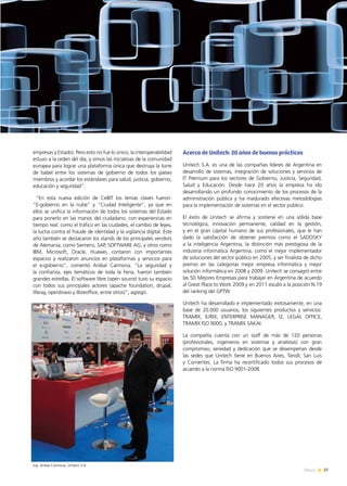 37News
empresas y Estado). Pero esto no fue lo único, la interoperabilidad
estuvo a la orden del día, y vimos las iniciativas de la comunidad
europea para lograr una plataforma única que destruya la torre
de babel entre los sistemas de gobierno de todos los países
miembros y acordar los estándares para salud, justicia, gobierno,
educación y seguridad”.
“En esta nueva edición de CeBIT los temas claves fueron:
“E-gobierno en la nube” y “Ciudad Inteligente”, ya que en
ellos se unifica la información de todos los sistemas del Estado
para ponerlo en las manos del ciudadano, con experiencias en
tiempo real: como el tráfico en las ciudades, el cambio de leyes,
la lucha contra el fraude de identidad y la vigilancia digital. Este
año también se destacaron los stands de los principales vendors
de Alemania, como Siemens, SAP, SOFTWARE AG, y otros como
IBM, Microsoft, Oracle, Huawei, contaron con importantes
espacios y realizaron anuncios en plataformas y servicios para
el e-gobierno”, comentó Aníbal Carmona. “La seguridad y
la confianza, ejes temáticos de toda la Feria, fueron también
grandes estrellas. El software libre (open source) tuvo su espacio
con todos sus principales actores (apache foundation, drupal,
liferay, openbravo y libreoffice, entre otros)”, agregó.
Acerca de Unitech: 20 años de buenas prácticas
Unitech S.A. es una de las compañías líderes de Argentina en
desarrollo de sistemas, integración de soluciones y servicios de
IT Premium para los sectores de Gobierno, Justicia, Seguridad,
Salud y Educación. Desde hace 20 años la empresa ha ido
desarrollando un profundo conocimiento de los procesos de la
administración pública y ha madurado efectivas metodologías
para la implementación de sistemas en el sector público.
El éxito de Unitech se afirma y sostiene en una sólida base
tecnológica, innovación permanente, calidad en la gestión,
y en el gran capital humano de sus profesionales, que le han
dado la satisfacción de obtener premios como el SADOSKY
a la inteligencia Argentina, la distinción más prestigiosa de la
industria informática Argentina, como el mejor implementador
de soluciones del sector público en 2005, y ser finalista de dicho
premio en las categorías mejor empresa informática y mejor
solución informática en 2008 y 2009. Unitech se consagró entre
las 50 Mejores Empresas para trabajar en Argentina de acuerdo
al Great Place to Work 2009 y en 2011 escaló a la posición N.19
del ranking del GPTW.
Unitech ha desarrollado e implementado exitosamente, en una
base de 20.000 usuarios, los siguientes productos y servicios:
TRAMIX, IURIX, ENTERPRISE MANAGER, I2, LEGAL OFFICE,
TRAMIX ISO 9000, y TRAMIX SAKAI.
La compañía cuenta con un staff de más de 120 personas
(profesionales, ingenieros en sistemas y analistas) con gran
compromiso, seriedad y dedicación que se desempeñan desde
las sedes que Unitech tiene en Buenos Aires, Tandil, San Luis
y Corrientes. La firma ha recertificado todos sus procesos de
acuerdo a la norma ISO 9001-2008.
Ing. Anibal Carmona, Unitech S.A.
 