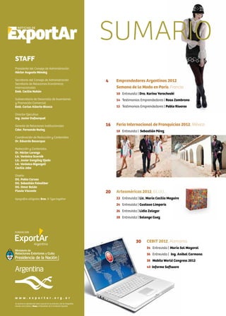 2 News
Emprendedores Argentinos 2012
Semana de la Moda en París, Francia
10 Entrevista | Dra. Karina Yarocheski
14 Testimonios Emprendedores | Rosa Zambrano
15 Testimonios Emprendedores | Pablo Riveros
Feria Internacional de Franquicias 2012, México
18 Entrevista | Sebastián Pérez
Arteaméricas 2012, EE.UU.
22 Entrevista | Lic. María Cecilia Maguire
24 Entrevista | Gustavo Limperis
26 Entrevista | Lidia Zalazar
28 Entrevista | Solange Guez
CEBIT 2012, Alemania
34 Entrevista | María Sol Mayoral
36 Entrevista | Ing. Anibal Carmona
38 Mobile World Congress 2012
40 Informe Software
Se autoriza la reproducción total o parcial de los artículos y de las fotografías
citando como fuente a News, el Newsletter de la Fundación ExportAr.
w w w . e x p o r t a r . o r g . a r
4
16
20
30
SUMARIO
STAFF
Presidente del Consejo de Administración
Héctor Augusto Méndez
Secretario del Consejo de Administración
Secretario de Relaciones Económicas
Internacionales
Emb. Cecilia Nahón
Subsecretario de Desarrollo de Inversiones
y Promoción Comercial
Emb. Carlos Alberto Bianco
Director Ejecutivo
Ing. Javier Dufourquet
Gerente de Relaciones Institucionales
Cdor. Fernando Nuñez
Coordinación de Redacción y Contenidos
Dr. Eduardo Bevacqua
Redacción y Contenidos
Dr. Héctor Lorenzo
Lic. Verónica Scornik
Lic. Javier González Ojeda
Lic. Verónica Biganzoli
Cecilia Jobe
Diseño
DG. Pablo Caruso
DG. Sebastián Feinsilber
DG. Omar Baldo
Flavia Visconte
tipografías utilizadas: Bree, © Type together
 