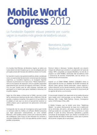 38 News38 News
En el predio ferial Montjuic de Barcelona, España, se realizó una
nueva edición de este Congreso que es una cita obligada para los
principales actores del mercado de la telefonía celular en el mundo.
Se trata de la muestra más grande de telefonía celular, considerada
como una oportunidad de promoción comercial para las empresas
argentinas. La Cancillería Argentina y la Fundación ExportAr
realizaron la promoción en el marco de la “Misión Exploratoria”,
tanto en los espacios de exposición como en aquellos preparados
especialmente para reuniones de negocios informales o formales.
Fue una gran ocasión para las siete empresas nacionales que
participaron en el evento para ganar visibilidad e interactuar con
el público objetivo.
Según las cifras dadas a conocer por la GSMA, más de la mitad
de los visitantes eran directivos de alto nivel y 2.800 eran CEOs de
grandes y medianas compañías. Este aspecto es el que determina
la calidad y el nivel, que a su vez es el que permite mantener un
ámbito propicio para la generación de operaciones comerciales
destacadas.
Corresponde citar los casos de Convergencia Latina quien brindó
un seminario sobre los medios y el software; Mobile Computing
que logró relacionarse comercialmente; así como también
Iberowan y ATX Sondeos siendo su tercer año consecutivo dentro
de la delegación. Estas firmas no sólo reforzaron los contactos y
contratos establecidos en 2010, sino que además sumaron nuevos
posibles compradores.
Premium Advice e Iberowan, Sondeos desarrolló una solución
integral de software que consiste en una aplicación de fuerza de
trabajo -WFA- compatible con equipos BlackBerry. Se trata de un
proyecto con 2020 MOBILE, distribuidor líder de telefonía móvil
y outsourcing de procesos empresariales, que da servicio a la
industria de las comunicaciones.
Exponer en el GSMA MOBILE WORLD CONGRESS ofrece la
oportunidad de reunirse con alrededor de 50.000 tomadores de
decisión claves; generar clientes potenciales, nuevos negocios y
cultivar relaciones con los clientes existentes; conocer el mercado,
efectuar reconocimiento de marcas, aumentar el conocimiento de
los agentes del sector y sus funciones.
El mencionado congreso tuvo repercusión en los medios de prensa
tanto locales como internacionales, ya sea Infobae; La Nación,
Mercosur ABC, Ciudad, Telefe Noticias, Celunet, Convergencia
Latina, CESSI Europa, El País y ABC.
El Mobile Congress, que ha tenido como lema “Redefining
Mobile”, ha puesto efectivamente las bases de la redefinición
de los terminales, del sector y del propio congreso de telefonía
móvil que acabó con una etapa de 7 años y comienza un nuevo
período. A partir de ahora, fabricantes, operadores y grandes
consultoras de tecnologías tienen que diseñar la actividad de la
Capital Mundial del Móvil en Barcelona y cómo será el próximo
año el primer congreso de la nueva etapa.
MobileWorld
Congress2012
Barcelona, España
Telefonía Celular
La Fundación ExportAr estuvo presente por cuarta
vez en la muestra más grande de telefonía celular.
 