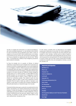 39News 39News
En este campo, la batalla entre sus fabricantes es una realidad
aunque poco visible para el consumidor. Así, Intel ha aparecido en
el Congreso para lanzar el mensaje de que tiene productos para
competir en este mercado, mientras que los clásicos Huawei y
Qualcomm han presentado nuevos desarrollos para que las futuras
comunicaciones de cuarta generación LTE sean transparentes para
el usuario, es decir, que no se den cuenta cuando pasan de hablar
a través de una red 2G o 3G, con voz basada en circuitos, a una de
4G, de datos o IP.
Ha sido un congreso de continuación, sin rupturas tecnológicas y
de mucha actividad empresarial. Lo más llamativo del encuentro
ha sido el movimiento de las operadoras para volver a crecer en
ingresos con el anuncio del fin de las subvenciones a los móviles,
el lanzamiento de los servicios de comunicación avanzada (Joyn)
con el que competirán con aplicaciones de internet como “Whats
App”, y la búsqueda de un teléfono móvil inteligente y económico
para inundar los mercados.
La Feria ha contado con un ausente, el Wimax, el sistema
inalámbrico a larga distancia que ha dejado de ser la promesa que
se veía en los últimos congresos para pasar a ser una tecnología que
no se ha llegado a imponer. Desde el punto de vista empresarial,
ha destacado Nokia que sigue en el pabellón de las aplicaciones,
y ha demostrado que tiene tecnología y capacidad suficiente para
competir en el nuevo mercado con teléfonos móviles inteligentes
de bajo precio con su sistema Symbian. Su Nokia 808 Pure View,
también Symbian con una cámara de 41 megapixeles, ha hecho
que sea trending topic en Twitter y noticia y video más vistos en
internet en numerosos portales. Pero desde el punto de vista
estratégico, Nokia ha dado un paso más al presentar el primer
Windows Phone de gama media que saldrá al mercado y que
supone un gran paso en la alianza de la empresa finlandesa con
Microsoft para hacerse un importante lugar en el mercado.
Elrestodelosfabricantessiguesuevoluciónconproductosdemucho
diseño, más potentes y con mejores prestaciones pero ninguna gran
sorpresa ni cambio de estrategia. En el mundo de estos pequeños
ordenadores que se llaman teléfonos móviles inteligentes, el chip es
la pieza fundamental que hace que sean rápidos, tengan muchas
funciones, se conecten a la red, consuman menos batería y que
sean, estéticamente, más planos y finos.
Empresas participantes:
Iphoideas S.A.
Moon Low
Yalvatar S.A.
Intertron Mobile S.A.
Lammovil
Galander S.A.
CIS Group Latinoamerica S.A.
G&L Group
ITC Soluciones
Binova Soluciones
ATX S.A.
Sondeos
UIA (Argentine Software And IT Services Chamber)
Seamtrack
Sens Byte
 