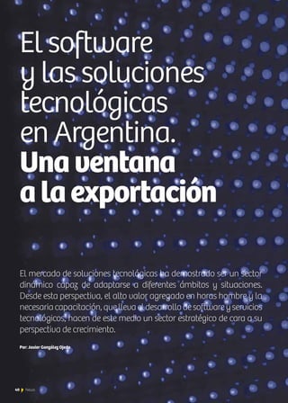 40 News40 News
El mercado de soluciones tecnológicas ha demostrado ser un sector
dinámico capaz de adaptarse a diferentes ámbitos y situaciones.
Desde esta perspectiva, el alto valor agregado en horas hombre y la
necesariacapacitación,quellevaeldesarrollodesoftwareyservicios
tecnológicos, hacen de este medio un sector estratégico de cara a su
perspectiva de crecimiento.
Por: Javier González Ojeda
El software
y las soluciones
tecnológicas
en Argentina.
Unaventana
alaexportación
 